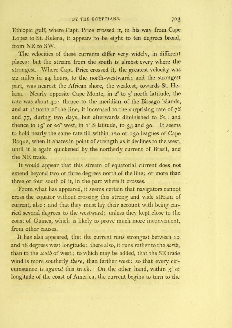 Ethiopic gulf, where Capt. Price crossed it, in his way from Cape Lopez to St. Helena, it appears to be eight to ten degrees broad, from NE to SW. The velocities of these currents differ very widely, in different places: but the stream from the south is almost every where the strongest. Where Capt. Price crossed it, the greatest velocity was £2 miles in 24 hours, to the north-westward; and the strongest part, was nearest the African shore, the weakest, towards St. He- lena. Nearly opposite Cape Monte, in 20 to 30 north latitude, the rate was about 40: thence to the meridian of the Bissago islands, and at i° north of the line, it increased to the surprising rate of 76 and 77, during two days, but afterwards diminished to 62 : and thence to ig° or 20° west, in T S latitude, to 35 and 30. It seems to hold nearly the same rate till within 120 or 130 leagues of Cape Roque, when it abates in point of strength as it declines to the west, until it is again quickened by the northerly current of Brasil, and the NE trade. It would appear that this stream of equatorial current does not extend beyond two or three degrees north of the line; or more than three or four south of it, in the part where it crosses. From what has appeared, it seems certain that navigators cannot cross the equator without crossing this strong and wide stfeam of current, also: and that they must lay their account with being car- ried several degrees to the westward; unless they kept close to the coast of Guinea, which is likely to prove much more inconvenient, from other causes. It has also appeared, that the current runs strongest between 10 and 18 degrees west longitude: there also, it runs rather to the north, than to the south of west; to which may be added, that the SE trade wind is more southerly there, than farther west: so that every cir- cumstance is against this track. On the other hand, within 50 of longitude of the coast of America, the current begins to turn to the