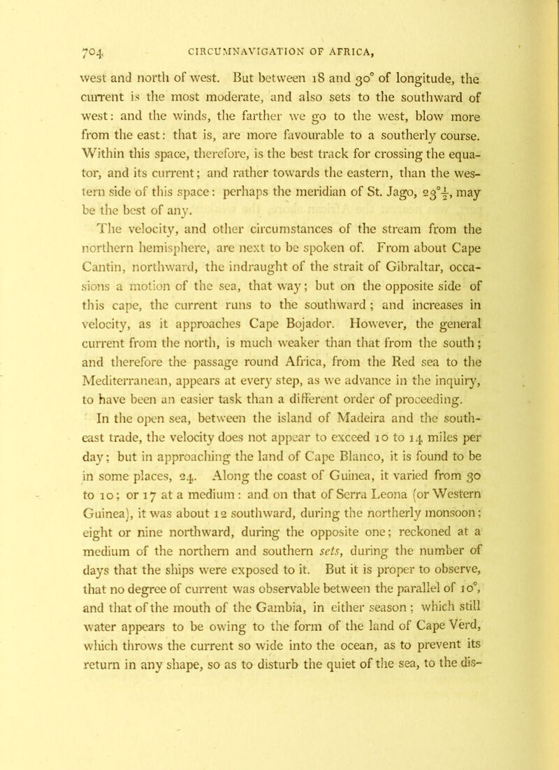 west and north of west. But between 18 and 30° of longitude, the current is the most moderate, and also sets to the southward of west: and the winds, the farther we go to the west, blow more from the east: that is, are more favourable to a southerly course. Within this space, therefore, is the best track for crossing the equa- tor, and its current; and rather towards the eastern, than the wes- tern side of this space: perhaps the meridian of St. Jago, 23°^-, may be the best of any. The velocity, and other circumstances of the stream from the northern hemisphere, are next to be spoken of. From about Cape Cantin, northward, the indraught of the strait of Gibraltar, occa- sions a motion of the sea, that way; but on the opposite side of this cape, the current runs to the southward ; and increases in velocity, as it approaches Cape Bojador. However, the general current from the north, is much weaker than that from the south; and therefore the passage round Africa, from the Red sea to the Mediterranean, appears at every step, as we advance in the inquiry, to have been an easier task than a different order of proceeding. In the open sea, between the island of Madeira and the south- east trade, the velocity does not appear to exceed 10 to 14 miles per day; but in approaching the land of Cape Blanco, it is found to be in some places, 24. Along the coast of Guinea, it varied from 30 to 10; or 17 at a medium : and on that of Serra Leona (or Western Guinea), it was about 12 southward, during the northerly monsoon; eight or nine northward, during the opposite one; reckoned at a medium of the northern and southern sets, during the number of days that the ships were exposed to it. But it is proper to observe, that no degree of current was observable between the parallel of io°, and that of the mouth of the Gambia, in either season ; which still water appears to be owing to the form of the land of Cape Verd, wliich throws the current so wide into the ocean, as to prevent its return in any shape, so as to disturb the quiet of the sea, to the dis-