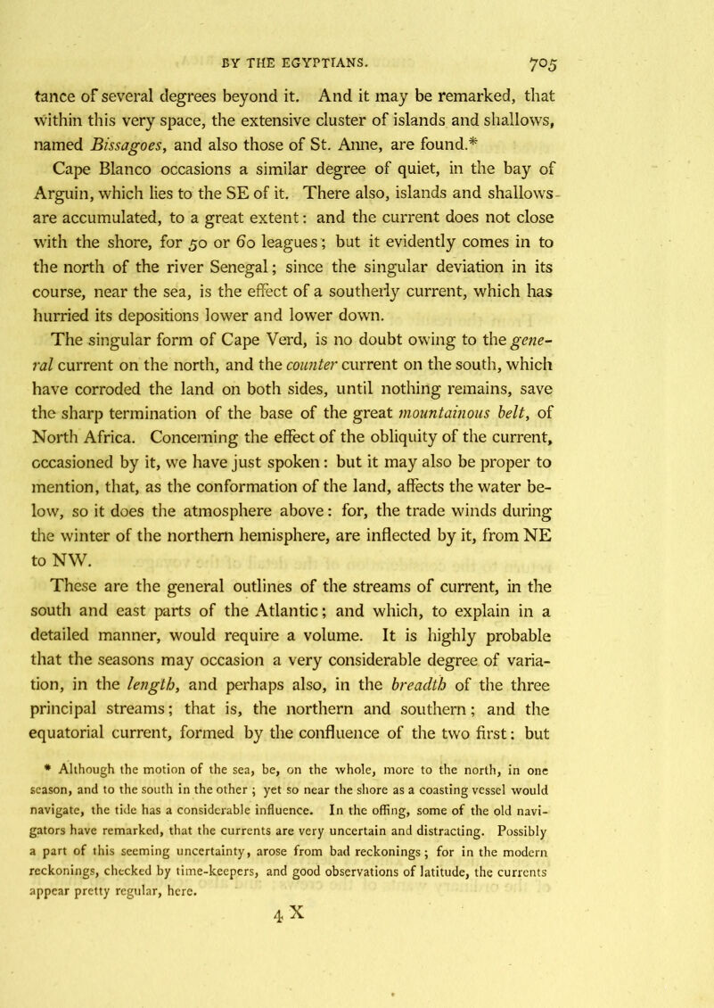 tance of several degrees beyond it. And it may be remarked, that within this very space, the extensive cluster of islands and shallows, named Bissagoes, and also those of St. Anne, are found.* Cape Blanco occasions a similar degree of quiet, in the bay of Arguin, which lies to the SE of it. There also, islands and shallows are accumulated, to a great extent: and the current does not close with the shore, for 50 or 60 leagues; but it evidently comes in to the north of the river Senegal; since the singular deviation in its course, near the sea, is the effect of a southerly current, which has hurried its depositions lower and lower down. The singular form of Cape Verd, is no doubt owing to the gene- ral current on the north, and the counter current on the south, which have corroded the land on both sides, until nothing remains, save the sharp termination of the base of the great mountainous belt, of North Africa. Concerning the effect of the obliquity of the current, occasioned by it, we have just spoken: but it may also be proper to mention, that, as the conformation of the land, affects the water be- low, so it does the atmosphere above: for, the trade winds during the winter of the northern hemisphere, are inflected by it, from NE to NW. These are the general outlines of the streams of current, in the south and east parts of the Atlantic; and which, to explain in a detailed manner, would require a volume. It is highly probable that the seasons may occasion a very considerable degree of varia- tion, in the length, and perhaps also, in the breadth of the three principal streams; that is, the northern and southern; and the equatorial current, formed by the confluence of the two first: but * Although the motion of the sea, be, on the whole, more to the north, in one season, and to the south in the other ; yet so near the shore as a coasting vessel would navigate, the tide has a considerable influence. In the offing, some of the old navi- gators have remarked, that the currents are very uncertain and distracting. Possibly a part of this seeming uncertainty, arose from bad reckonings; for in the modern reckonings, checked by time-keepers, and good observations of latitude, the currents appear pretty regular, here. 4X