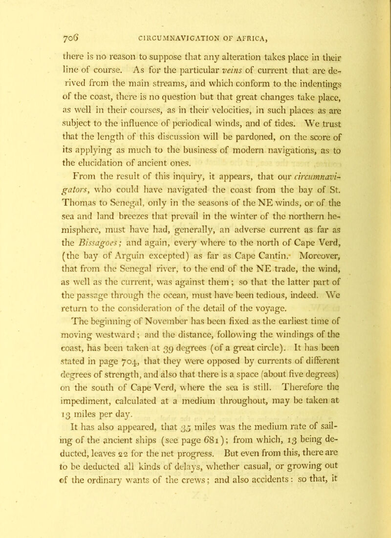 there is no reason to suppose that any alteration takes place in their line of course. As for the particular veins of current that are de- rived from the main streams, and which conform to the indentings of the coast, there is no question but that great changes take place, as well in their courses, as in their velocities, in such places as arc subject to the influence of periodical winds, and of tides. We trust that the length of this discussion will be pardoned, on the score of its applying as much to the business of modern navigations, as to the elucidation of ancient ones. From the result of this inquiry, it appears, that our circumnavi- gators, who could have navigated the coast from the bay of St. Thomas to Senegal, only in the seasons of the NE winds, or of the sea and land breezes that prevail in the winter of the northern he- misphere, must have had, generally, an adverse current as far as the Bissagoes; and again, every where to the north of Cape Verd, (the bay of Arguin excepted) as far as Cape Cantin. Moreover, that from the Senegal river, to the end of the NE trade, the wind, as well as the current, was against them ; so that the latter part of the passage through the ocean, must have been tedious, indeed. We return to the consideration of the detail of the voyage. The beginning of November has been fixed as the earliest time of moving westward ; and the distance, following the windings of the coast, has been taken at 39 degrees (of a great circle). It has been stated in page 704, that they were opposed by currents of different degrees of strength, and also that there is a space (about five degrees) on the south of Cape Verd, where the sea is still. Therefore the impediment, calculated at a medium throughout, may be taken at 13 miles per day. It has also appeared, that 33 miles was the medium rate of sail- ing of the ancient ships (see page 68i); from which, 13 being de- ducted, leaves 22 for the net progress. But even from this, there are to be deducted all kinds of delays, whether casual, or growing out of the ordinary wants of the crews; and also accidents: so that, it