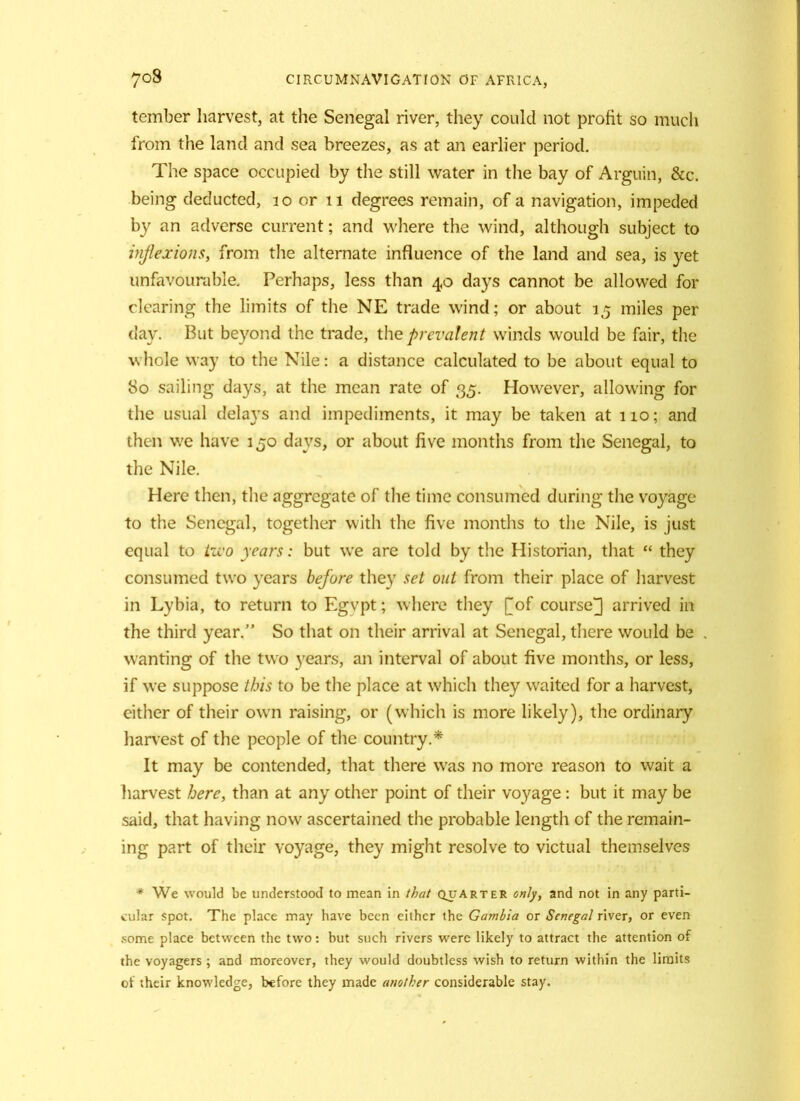 tember harvest, at the Senegal river, they could not profit so much from the land and sea breezes, as at an earlier period. The space occupied by the still water in the bay of Arguin, &c. being deducted, 20 or 11 degrees remain, of a navigation, impeded by an adverse current; and where the wind, although subject to inflexions, from the alternate influence of the land and sea, is yet unfavourable. Perhaps, less than 40 days cannot be allowed for clearing the limits of the NE trade wind; or about 15 miles per day. But beyond the trade, the prevalent winds would be fair, the whole way to the Nile: a distance calculated to be about equal to So sailing days, at the mean rate of 35. However, allowing for the usual dela}Ts and impediments, it may be taken at 110; and then we have 150 days, or about live months from the Senegal, to the Nile. Here then, the aggregate of the time consumed during the voyage to the Senegal, together with the five months to the Nile, is just equal to two years: but we are told by the Historian, that “ they consumed two years before they set out from their place of harvest in Lybia, to return to Egvpt; where they [of course J arrived in the third year.” So that on their arrival at Senegal, there would be wanting of the two years, an interval of about five months, or less, if we suppose this to be the place at which they waited for a harvest, either of their own raising, or (which is more likely), the ordinary harvest of the people of the country.* It may be contended, that there wras no more reason to wait a harvest here, than at any other point of their voyage: but it may be said, that having now ascertained the probable length of the remain- ing part of their voyage, they might resolve to victual themselves * We would be understood to mean in that quarter only, and not in any parti- cular spot. The place may have been either the Gambia or Senegal river, or even some place between the two: but such rivers were likely to attract the attention of the voyagers ; and moreover, they would doubtless wish to return within the limits of their knowledge, before they made another considerable stay.
