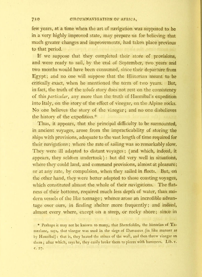 few years, at a time when the art of navigation was supposed to be in a very highly improved state, may prepare us for believing that much greater changes and improvements, had taken place previous to that period. If we suppose that they completed their store of provisions, and were ready to sail, by the end of September, two years and two months would have been consumed, since their departure from Egypt; and no one will suppose that the Historian meant to be critically exact, when he mentioned the term of two years. But, in fact, the truth of the zvbole story does not rest on the consistency of this particular, any more than the truth of Hannibal’s expedition into Italy, on the story of the effect of vinegar, on the Alpine rocks. No one believes the story of the vinegar; and no one disbelieves the history of the expedition.* Thus, it appears, that the principal difficulty to be surmounted, in ancient voyages, arose from the impracticability of storing the ships with provisions, adequate to the vast length of time required for their navigations; where the rate of sailing was so remarkably slow. They were ill adapted to distant voyages; (and which, indeed, it appears, they seldom undertook): but did very well in situations, where they could land, and command provisions, almost at pleasure; or at any rate, by compulsion, when they sailed in fleets. But, on the other hand, they were better adapted to those coasting voyages, which constituted almost the whole of their navigations. The flat- ness of their bottoms, required much less depth of water, than mo- dern vessels of the like tonnage; whence arose an incredible advan- tage over ours, in finding shelter more frequently; and indeed, almost every where, except on a steep, or rocky shore; since in * Perhaps it may not be known to many, that Sherefeddin, the historian of Ta- merlane, says, that vinegar was used in the siege of Damascus (in like manner as by Hannibal): that is, they heated the stones of the wall, and then threw vinegar on them \ after which, says he, they easily broke them to pieces with hammers. Lib. v. c. 27.