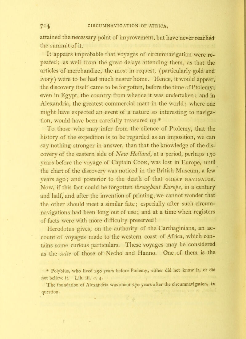 attained the necessary point of improvement, but have never reached the summit of it. It appears improbable that voyages of circumnavigation were re- peated ; as well from the great delays attending them, as that the articles of merchandize, the most in request, (particularly gold and ivory) were to be had much nearer home. Hence, it would appear, the discovery itself came to be forgotten, before the time of Ptolemy; even in Egypt, the country from whence it was undertaken; and in Alexandria, the greatest commercial mart in the world; where one might have expected an event of a nature so interesting to naviga- tion, would have been carefully treasured up.* To those who may infer from the silence of Ptolemy, that the history of the expedition is to be regarded as an imposition, we can say nothing stronger in answer, than that the knowledge of the dis- covery of the eastern side of New Holland, at a period, perhaps 150 years before the voyage of Captain Cook, was lost in Europe, until the chart of the discovery was noticed in the British Museum, a few years ago; and posterior to the death of that great navigator. Now, if this fact could be forgotten throughout Europe, in a century and half, and after the invention of printing, we cannot wonder that the other should meet a similar fate; especially after such circum- navigations had been long out of use; and at a time when registers of facts were with more difficulty preserved ! Herodotus gives, on the authority of the Carthaginians, an ac- count of voyages made to the western coast of Africa, which con- tains some curious particulars. These voyages may be considered as the suite of those of Necho and Hanno. One of them is the * Polybius, who lived 250 years before Ptolemy, either did not know it, or did not believe it. Lib. iii. c. 4. The foundation of Alexandria was about 270 years after the circumnavigation, i« question.
