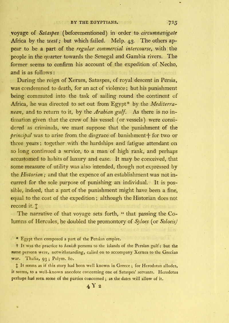 voyage of Sataspes (beforementioned) in order to circumnavigate Africa by the west; but which failed. Melp. 43. The others ap- pear to be a part of the regular commercial intercoursey with the people in the quarter towards the Senegal and Gambia rivers. The former seems to confirm his account of the expedition of Necho, and is as follows : During the reign of Xerxes, Sataspes, of royal descent in Persia, was condemned to death, for an act of violence; but his punishment being commuted into the task of sailing round the continent of Africa, he was directed to set out from Egypt* by the Mediterra- nean, and to return to it, by the Arabian gulf'. As there is no in- timation given that the crew of his vessel (or vessels) were consi- dered as criminals, we must suppose that the punishment of the principal was to arise from the disgrace of banishment-f for two or three years; together with the hardships and fatigue attendant on so long continued a service, to a man of high rank, and perhaps accustomed to habits of luxury and ease. It may be conceived, that some measure of utility was also intended, though not expressed by the Historian; and that the expence of an establishment was not in- curred for the sole purpose of punishing an individual. It is pos- sible, indeed, that a part of the punishment might have been a fine, equal to the cost of the expedition ; although the Historian does not record it. £ The narrative of that voyage sets forth, “ that passing the Co- lumns of Hercules, he doubled the promontory of Syloes (or SoloeisJ * Egypt then composed a part of the Persian empire. t It was the practice to banish persons to the islands of the Persian gulf: but the same persons were, notwithstanding, called on to accompany Xerxes to the Grecian war. Thalia, 93 ; Polym. 80. % It seems as if this story had been well known in Greece; for Herodotus alludes, it seems, to a well-known anecdote concerning one of Sataspes’ servants. Herodotus perhaps had seen some of the parties concerned ; as the dates will allow of it. 4Y 2