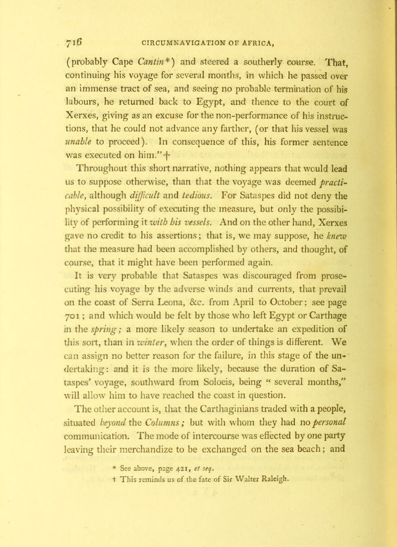 (probably Cape Cantin*) and steered a southerly course. That, continuing his voyage for several months, in which he passed over an immense tract of sea, and seeing no probable termination of his labours, he returned back to Egypt, and thence to the court of Xerxes, giving as an excuse for the non-performance of his instruc- tions, that he could not advance any farther, (or that his vessel was unable to proceed). In consequence of this, his former sentence was executed on him/'-f- Throughout this short narrative, nothing appears that would lead us to suppose otherwise, than that the voyage was deemed practi- cable, although difficult and tedious. For Sataspes did not deny the physical possibility of executing the measure, but only the possibi- lity of performing it with his vessels. And on the other hand, Xerxes gave no credit to his assertions; that is, we may suppose, he knew that the measure had been accomplished by others, and thought, of course, that it might have been performed again. It is very probable that Sataspes was discouraged from prose- cuting his voyage by the adverse winds and currents, that prevail on the coast of Serra Leona, &c. from April to October; see page 701; and which would be felt by those who left Egypt or Carthage in the spring; a more likely season to undertake an expedition of this sort, than in winter, when the order of things is different. We can assign no better reason for the failure, in this stage of the un- dertaking: and it is the more likely, because the duration of Sa- taspes' voyage, southward from Soloeis, being “ several months,” will allow him to have reached the coast in question. The other account is, that the Carthaginians traded with a people, situated beyond the Columns; but with whom they had no personal communication. The mode of intercourse was effected by one party leaving their merchandize to be exchanged on the sea beach; and * See above, page 421, et seq. + This reminds us of the fate of Sir Walter Raleigh.
