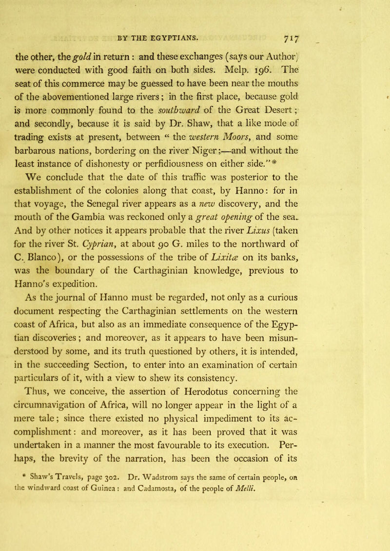 the other, the gold in return: and these exchanges (says our Author) were conducted with good faith on both sides. Melp. 196*. The seat of this commerce may be guessed to have been near the mouths of the abovementioned large rivers; in the first place, because gold is more commonly found to the southward of the Great Desert; and secondly, because it is said by Dr. Shaw, that a like mode of trading exists at present, between “ the western Moors, and some barbarous nations, bordering on the river Niger;—and without the least instance of dishonesty or perfidiousness on either side/’* We conclude that the date of this traffic was posterior to the establishment of the colonies along that coast, by Hanno: for in that voyage, the Senegal river appears as a new discovery, and the mouth of the Gambia was reckoned only a great opening of the sea. And by other notices it appears probable that the river Lixus (taken for the river St. Cyprian, at about 90 G. miles to the northward of C. Blanco), or the possessions of the tribe of Lixitce on its banks, was the boundary of the Carthaginian knowledge, previous to Hanno’s expedition. As the journal of Hanno must be regarded, not only as a curious document respecting the Carthaginian settlements on the western coast of Africa, but also as an immediate consequence of the Egyp- tian discoveries; and moreover, as it appears to have been misun- derstood by some, and its truth questioned by others, it is intended, in the succeeding Section, to enter into an examination of certain particulars of it, with a view to shew its consistency. Thus, we conceive, the assertion of Herodotus concerning the circumnavigation of Africa, will no longer appear in the light of a mere tale; since there existed no physical impediment to its ac- complishment : and moreover, as it has been proved that it was undertaken in a manner the most favourable to its execution. Per- haps, the brevity of the narration, has been the occasion of its * Shaw’s Travels, page 302. Dr. Wadstrom says the same of certain people, on the windward coast of Guinea : and Cadamosta, of the people of Melli.
