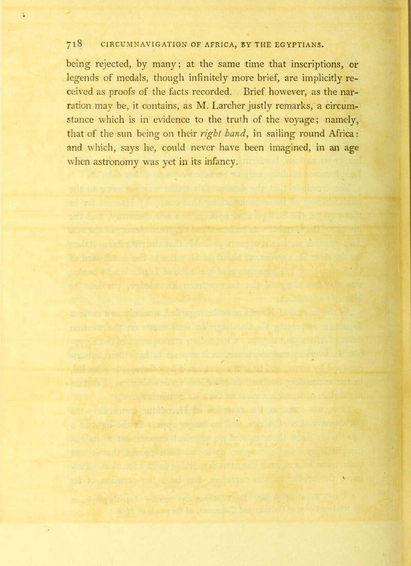 being rejected, by many; at the same time that inscriptions, or legends of medals, though infinitely more brief, are implicitly re- ceived as proofs of the facts recorded. Brief however, as the nar- ration may be, it contains, as M. Larcher justly remarks, a circum- stance which is in evidence to the truth of the voyage; namely, that of the sun being on their right hand, in sailing round Africa: and which, says he, could never have been imagined, in an age when astronomy was yet in its infancy.