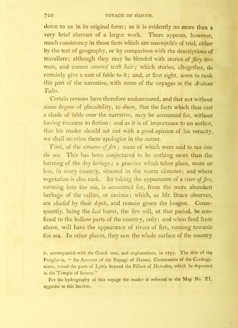 down to us in its original form; as it is evidently no more than a very brief abstract of a larger work. There appears, however, much consistency in those facts which are susceptible of trial, either by the test of geography, or by comparison with the descriptions of travellers; although they may be blended with stories of fiery tor- rents, and women covered with hair; which stories, altogether, do certainly give a cast of fable to it; and, at first sight, seem to rank this part of the narrative, with some of the voyages in the Arabian Tales. Certain persons have therefore endeavoured, and that not without some degree of plausibility, to shew, that the facts which thus cast a shade of fable over the narrative, may be accounted for, without having recourse to fiction : and as it is of importance to an author, that his reader should set out with a good opinion of his veracity, we shall mention these apologies in the outset. First, of the streams of fire; some of which were said to run into the sea. This has been conjectured to be nothing more than the burning of the dry herbage; a practice which takes place, more or less, in every country, situated in the warm climates; and where vegetation'is also rank. Its taking the appearance of a river of fire, running into the sea, is accounted for, from the more abundant herbage of the vallies, or ravines; which, as Mr. Bruce observes, are shaded by their depth, and remain green the longest. Conse- quently, being the last burnt, the fire will, at that period, be con- fined to the hollow parts of the country, only; and when fired from above, will have the appearance of rivers of fire, running towards the sea. In other places, they saw the whole surface of the country it, accompanied with the Greek text, and explanations, in 1797. The title of the Periplus is, “ An Account of the Voyage of Hanno, Commander of the Carthagi- nians, round the parts of Lybia beyond the Pillars of Hercules, which he deposited in the Temple of Saturn.” For the hydrography of this voyage the reader is referred to the Map No. XI, opposite to this Section.