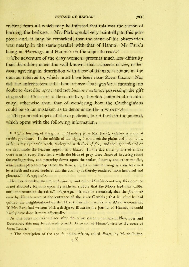 on fire; from all which may be inferred that this was the season of burning the herbage. Mr. Park speaks very pointedly to this pur- pose : and, it may be remarked, that the scene of his observation was nearly in the same parallel with that of Hanno: Mr. Park's being in Manding, and Hanno’s on the opposite coast.* The adventure of the hairy women, presents much less difficulty than the other; since it is well known, that a species of ape, or ba- boon, agreeing in description with those of Hanno, is found in the quarter referred to, which must have been near Serra Leona. Nor did the interpreters call them women, but gorilla: meaning no doubt to describe apes; and not human creatures, possessing the gift of speech. This part of the narrative, therefore, admits of no diffi- culty, otherwise than that of wondering how the Carthaginians could be so far mistaken as to denominate them women.-f The principal object of the expedition, is set forth in the journal, which opens with the following information: * “ The burning of the grass, in Manding (says Mr. Park), exhibits a scene of terrific grandeur. In the middle of the night, I could see the plains and mountains, as far as my eye could reach, variegated with lines of fire ; and the light reflected on the sky, made the heavens appear in a blaze. In the day-time, pillars of smoke were seen in every direction \ while the birds of prey were observed hovering round the conflagration, and pouncing down upon the snakes, lizards, and other reptiles, which attempted to escape from the flames. This annual burning is soon followed by a fresh and sweet verdure, and the country is thereby rendered more healthful and pleasant.” P. 259, 260. Pie also remarks, that “ in Ludamar, and other Moorish countries, this practice is not allowed ; for it is upon the withered stubble that the Moors feed their cattle, until the return of the rains.” Page 259. It may be remarked, that the first fires seen by Hanno were at the entrance of the river Gambia ; that is, after he had quitted the neighbourhood of the Desert ; in other words, the Moorish countries. If Mr. Park had written with a design to illustrate the journal of Hanno, he could hardly have done it more effectually. As this operation takes place after the rainy season ; perhaps in November and December, this may be allowed to mark the season of Hanno’s visit to the coast of Serra Leona. f The description of the ape found in Africa, called Pongo, by M. de Bufton 4 Z