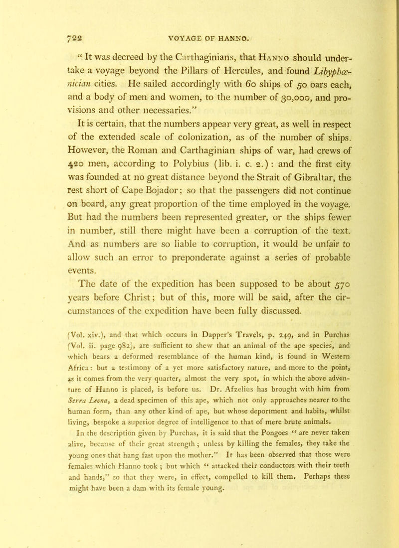 “ It was decreed by the Carthaginians, that Hanno should under- take a voyage beyond the Pillars of Hercules, and found Libyphoc- nician cities. He sailed accordingly with 6‘o ships of 50 oars each, and a body of men and women, to the number of 30,000, and pro- visions and other necessaries.” It is certain, that the numbers appear very great, as well in respect of the extended scale of colonization, as of the number of ships. However, the Roman and Carthaginian ships of war, had crews of 420 men, according to Polybius (lib. i. c. 2.): and the first city was founded at no great distance beyond the Strait of Gibraltar, the rest short of Cape Bojador; so that the passengers did not continue on board, any great proportion of the time employed in the voyage. But had the numbers been represented greater, or the ships fewer in number, still there might have been a corruption of the text. And as numbers are so liable to corruption, it would be unfair to allow such an error to preponderate agciinst a series of probable events. The date of the expedition has been supposed to be about 570 years before Christ; but of this, more will be said, after the cir- cumstances of the expedition have been fully discussed. (Vol. xiv.), and that which occurs in Dapper’s Travels, p. 249, and in Purchas (Vol. ii. page 982), are sufficient to shew that an animal of the ape species, and which bears a deformed resemblance of the human kind, is found in Western Africa: but a testimony of a yet more satisfactory nature, and more to the point, as it comes from the very quarter, almost the very spot, in which the above adven- ture of Hanno is placed, is before us. Dr. Afzelius has brought with him from Serru Leona, a dead specimen of this ape, which not only approaches nearer to the human form, than any other kind of ape, but whose deportment and habits, whilst living, bespoke a superior degree of intelligence to that of mere brute animals. In the description given by Purchas, it is said that the Pongoes “ are never taken alive, because of their great strength ; unless by killing the females, they take the young ones that hang fast upon the mother.” It has been observed that those were females which Hanno took ; but which “ attacked their conductors with their teeth and hands,” so that they were, in effect, compelled to kill them. Perhaps these might have been a dam with its female young.