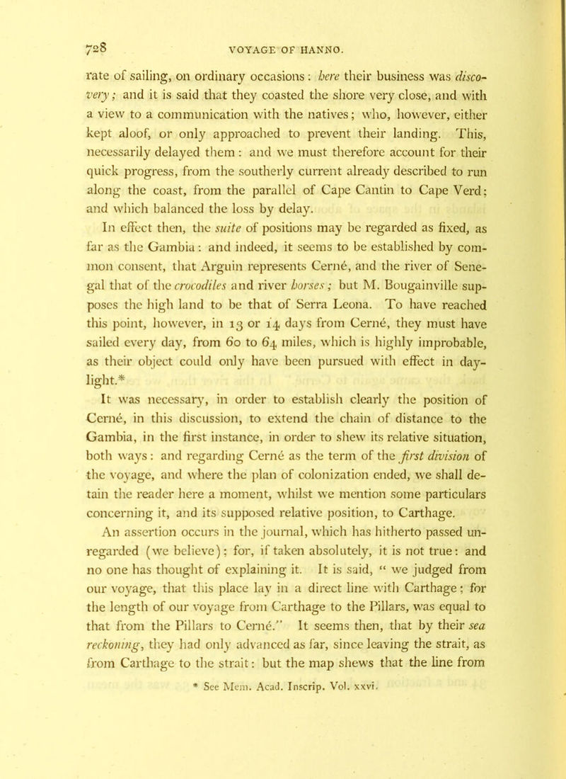 rate of sailing, on ordinary occasions : here their business was disco- very ; and it is said that they coasted the shore very close, and with a view to a communication with the natives; who, however, either kept aloof, or only approached to prevent their landing. This, necessarily delayed them : and we must therefore account for their quick progress, from the southerly current already described to run along the coast, from the parallel of Cape Cantin to Cape Verd; and which balanced the loss by delay. In effect then, the suite of positions may be regarded as fixed, as far as the Gambia: and indeed, it seems to be established by com- mon consent, that Arguin represents Cerne, and the river of Sene- gal that of the crocodiles and river horses; but M. Bougainville sup- poses the high land to be that of Serra Leona. To have reached this point, however, in 13 or 14 days from Cerne, they must have sailed every day, from 60 to 64 miles, which is highly improbable, as their object could only have been pursued with effect in day- light.* It was necessary, in order to establish clearly the position of Cerne, in this discussion, to extend the chain of distance to the Gambia, in the first instance, in order to shew its relative situation, both ways: and regarding Cerne as the term of the first division of the voyage, and where the plan of colonization ended, we shall de- tain the reader here a moment, whilst we mention some particulars concerning it, and its supposed relative position, to Carthage. An assertion occurs in the journal, which has hitherto passed un- regarded (we believe); for, if taken absolutely, it is not true: and no one has thought of explaining it. It is said, “ we judged from our voyage, that this place lay in a direct line with Carthage; for the length of our voyage from Carthage to the Pillars, was equal to that from the Pillars to Cerne/’ It seems then, that by their sea reckoning, they had only advanced as far, since leaving the strait, as from Carthage to the strait: but the map shews that the line from * See Mem. Acad. Inscrip. Vol. xxvi.