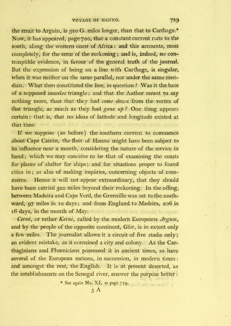 the strait to Arguin, is 320 G. miles longer, than that to Carthage.* Now, it has appeared, page 700, that a constant current runs to the south, along the western coast of Africa: and this accounts, most completely, for the error of the reckoning; and is, indeed, no con- temptible evidence, in favour of the general truth of the journal. But the expression of being on a line with Carthage, is singular, when it was neither on the same parallel, nor under the same meri- dian. What then constituted the line, in question ? Was it the base of a supposed isosceles triangle; and that the Author meant to say nothing more, than that they had come down from the vertex of that triangle, as much as they had gone up ? One thing appears certain; that is, that no ideas of latitude and longitude existed at that time. If we suppose (as before) the southern current to commence about Cape Cantin, the fleet of Hanno might have been subject to its influence near a month, considering the nature of the service in hand; which we may conceive to be that of examining the coasts for places of shelter for ships; and for situations proper to found cities in; as also of making inquiries, concerning objects of com- merce. Hence it will not appear extraordinary, that they should have been carried 320 miles beyond their reckoning. In the offing, between Madeira and Cape Verd, the Grenville was set to the south- ward, 97 miles in 10 days; and from England to Madeira, 206 in 16 days, in the month of May. Cerne, or rather Kerne, called by the modern Europeans Arguin, and by the people of the opposite continent, Gbir, is in extent only a few miles. The journalist allows it a circuit of five stadia only; an evident mistake, as it contained a city and colony. As the Car- thaginians and Phoenicians possessed it in ancient times, so have several of the European nations, in succession, in modern times: and amongst the rest, the English. It is at present deserted, as the establishments on the Senegal river, answer the purpose better: * See again No. XI, at page 7x9.