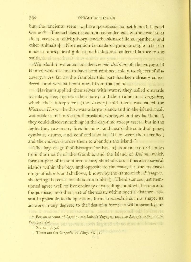 but the ancients seem to have possessed no settlement beyond Cerne.* The articles of commerce collected by the traders at this place, were chiefly ivory, and the skins of lions, panthers, and other animals;-f No mention is made of gum, a staple article in modern times; or of gold ; but this latter is collected farther to the south. We shall now enter on the second division of the voyage of IJanno, which seems to have been confined solely to objects of dis- covery. As far as the Gambia, this part has been already consi- dered : and we shall continue it from that point. “ Having* supplied themselves with water, they sailed onwards five days, keeping near the shore; and then came to a large bay, which their interpreters (the LixiUe) told them was called the Western Horn. In this, was a large island, and in the island a salt water lake; and in this another island, where, when they had landed, they could discover nothing in the day-time except trees; but in the night they saw many fires burning, and heard the sound of pipes, cymbals, drums, and confused shouts. They were then terrified, and their diviners order them to abandon the island.” The bay or gulf of Bissago (or Bissao) is about 190 G. miles from the mouth of the Gambia, and the island of Bulam, which forms a part of its southern shore, short of 200. There arc several islands within the bay, and opposite to the coast, lies the extensive range of islands and shallows, known by the name of the Bissagoes; sheltering the coast for about iqo miles.£ The distances just men- tioned agree well to five ordinary days sailing; and what is more to the purpose, no other part of the coast, within such a distance as is at all applicable to the question, forms a sound of such a shape, as answers in any degree, to the idea of a born; as will appear by in- * For an account of Arguin, see Labat’s Voyages, and also Astley s Collection of Voyages, Vol. ii. t Scylax, p. 54. X These are the Gorgades of Pliny, vi. 31.