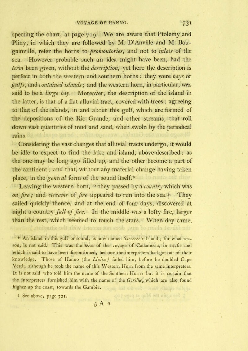 specting the chart, at page 719. We are aware that Ptolemy and Pliny, in which they are followed by M. D’Anville and M. Bou- gainville, refer the horns to promontories, and not to inlets of the sea. However probable such an idea might have been, had the term been given, without the description, yet here the description is perfect in both the western and southern horns : they were bays or gulfs, and contained islands; and the western horn, in particular, was said to be a large bay. Moreover, the description of the island in the latter, is that of a flat alluvial tract, covered with trees ; agreeing to that of the islands, in and about this gulf, which are formed of the depositions of the Rio Grande, and other streams, that roll down vast quantities of mud and sand, when swoln by the periodical rains. Considering the vast changes that alluvial tracts undergo, it would be idle to expect to find the lake and island, above described; as the one may be long ago filled up, and the other become a part of the continent; and that, without any material change having taken place, in the general form of the sound itself.* Leaving the western horn, “ they passed by a country which was on fire ; and streams off re appeared to run into the sea.-f They sailed quickly thence, and at the end of four days, discovered at night a country full of fire. In the middle was a lofty fire, larger than the rest, which seemed to touch the stars. When day came, * An island in this gulf or sound, is now named Sorcerer's Island ; for what rea- son, is not said. This was the term of the voyage of Cadamosta, in 1456: and which is said to have been discontinued, because the interpreters had got out of their knowledge. Those of Hanno (the LixitaJ failed him, before he doubled Cape Verd ; although he took the name of this Western Horn from the same interpreters. It is not said who told him the name of the Southern Horn : but it is certain that the interpreters furnished him with the name of the Gorilla, which are also found higher up the coast, towards the Gambia. + See above, page 721. 5 A 2
