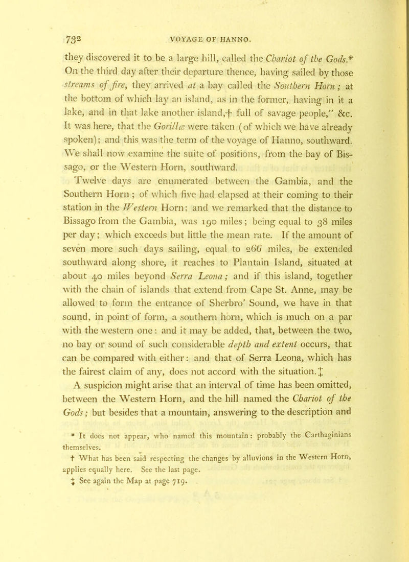 they discovered it to be a large hill, called the Chariot of the Gods * On the third day after their departure thence, having sailed by those streams of fire, they arrived at a bay called the Southern Horn; at the bottom of which lay^ an island, as in the former, having in it a Jake, and in that lake another island,-f- full of savage people,” &c. It was here, that the Gorilla: were taken (of which we have already spoken); and this was the term of the voyage of Hanno, southward. We shall now examine the suite of positions, from the bay of Bis- sago, or the Western Horn, southward. Twelve days are enumerated between the Gambia, and the Southern Horn ; of which five had elapsed at their coming to their station in the Western Horn; and we remarked that the distance to Bissago from the Gambia, was 190 miles; being equal to 38 miles per day; which exceeds but little the mean rate. If the amount of seven more such days sailing, equal to 266 miles, be extended southward along shore, it reaches to Plantain Island, situated at about 40 miles beyond Serra Leona; and if this island, together with the chain of islands that extend from Cape St. Anne, may be allowed to form the entrance of Sherbro' Sound, we have in that sound, in point of form, a southern horn, which is much on a par with the western one: and it may be added, that, between the two, no bay or sound of such considerable depth and extent occurs, that can be compared with either: and that of Serra Leona, which has the fairest claim of any, does not accord with the situation. X A suspicion might arise that an interval of time has been omitted, between the Western Horn, and the hill named the Chariot of the Gods; but besides that a mountain, answering to the description and * It does not appear, who named this mountain: probably the Carthaginians themselves. t What has been said respecting the changes by alluvions in the Western Horn-, applies equally here. See the last page. \ See again the Map at page 719.