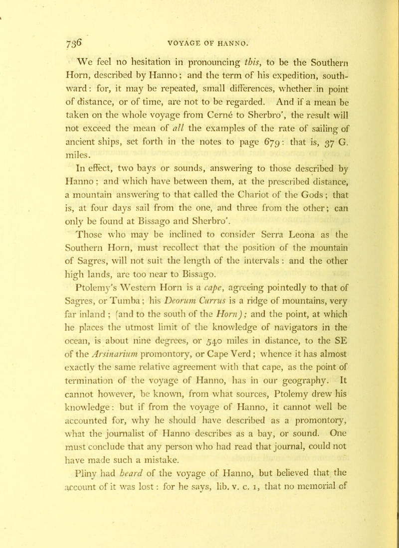We feel no hesitation in pronouncing this, to be the Southern Horn, described by Hanno; and the term of his expedition, south- ward: for, it may be repeated, small differences, whether.in point of distance, or of time, are not to be regarded. And if a mean be taken on the whole voyage from Cerne to Sherbro’, the result will not exceed the mean of all the examples of the rate of sailing of ancient ships, set forth in the notes to page 679: that is, 37 G. miles. In effect, two bays or sounds, answering to those described by Hanno; and which have between them, at the prescribed distance, a mountain answering to that called the Chariot of the Gods; that is, at four days sail from the one, and three from the other; can only be found at Bissago and Sherbro’. Those who may be inclined to consider Serra Leona as the Southern Horn, must recollect that the position of the mountain of Sagres, will not suit the length of the intervals : and the other high lands, are too near to Bissago. Ptolemy’s Western Horn is a cape, agreeing pointedly to that of Sagres, or Tumba; his Deorum Currus is a ridge of mountains, very far inland ; (and to the south of the Horn); and the point, at which he places the utmost limit of the knowledge of navigators in the ocean, is about nine degrees, or 540 miles in distance, to the SE of the Arsinarium promontory, or Cape Verd; whence it has almost exactly the same relative agreement with that cape, as the point of termination of the voyage of Hanno, has in our geography. It cannot however, be known, from what sources, Ptolemy drew his knowledge: but if from the voyage of Hanno, it cannot well be accounted for, why he should have described as a promontory, what the journalist of Hanno describes as a bay, or sound. One must conclude that any person who had read that journal, could not have made such a mistake. Pliny had heard of the voyage of Hanno, but believed that the account of it was lost: for he savs, lib. v. c. 1, that no memorial of