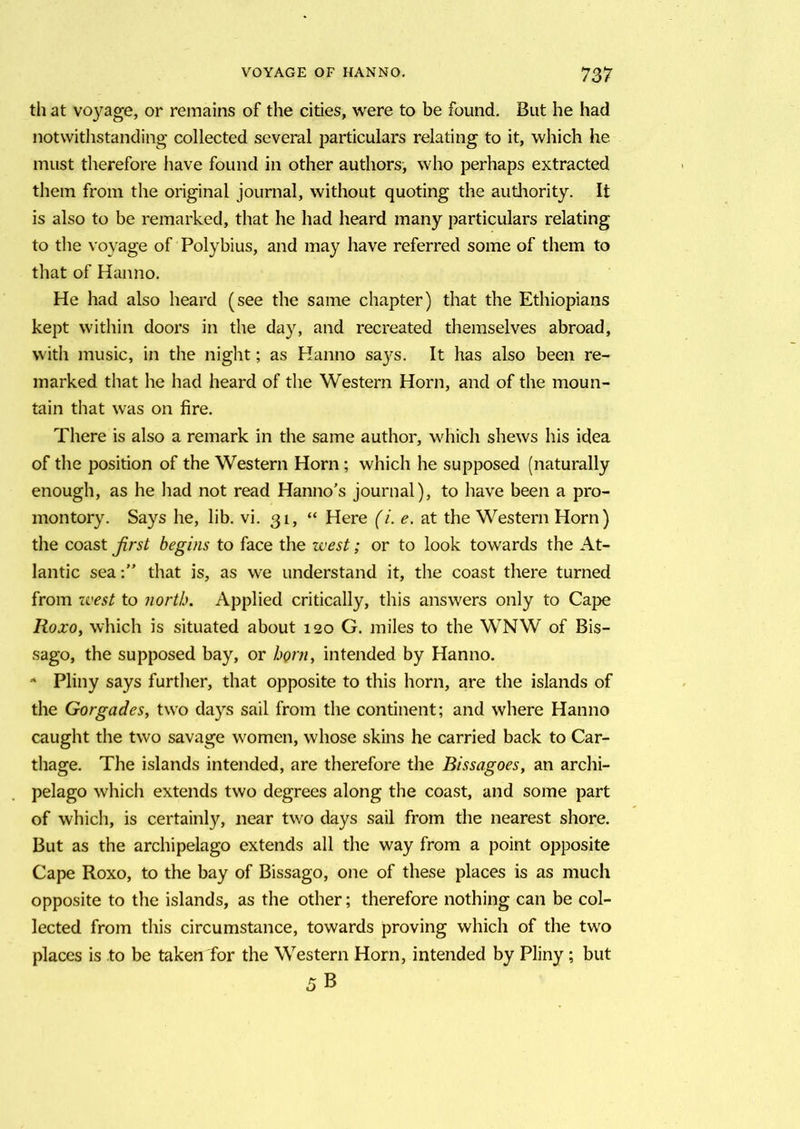 th at voyage, or remains of the cities, were to be found. But he had notwithstanding collected several particulars relating to it, which he must therefore have found in other authors, who perhaps extracted them from the original journal, without quoting the authority. It is also to be remarked, that he had heard many particulars relating to the voyage of Polybius, and may have referred some of them to that of Hanno. He had also heard (see the same chapter) that the Ethiopians kept within doors in the day, and recreated themselves abroad, with music, in the night; as Hanno says. It has also been re- marked that he had heard of the Western Horn, and of the moun- tain that was on fire. There is also a remark in the same author, which shews his idea of the position of the Western Horn; which he supposed (naturally enough, as he had not read Hanno's journal), to have been a pro- montory. Says he, lib. vi. 31, “ Here (i. e. at the Western Horn) the coast first begins to face the west; or to look towards the At- lantic seathat is, as we understand it, the coast there turned from west to north. Applied critically, this answers only to Cape Roxo, which is situated about 120 G. miles to the WNW of Bis- sago, the supposed bay, or horn, intended by Hanno. * Pliny says further, that opposite to this horn, are the islands of the Gorgades, two days sail from the continent; and where Hanno caught the two savage women, whose skins he carried back to Car- thage. The islands intended, are therefore the Bissagoes, an archi- pelago which extends two degrees along the coast, and some part of which, is certainly, near two days sail from the nearest shore. But as the archipelago extends all the way from a point opposite Cape Roxo, to the bay of Bissago, one of these places is as much opposite to the islands, as the other; therefore nothing can be col- lected from this circumstance, towards proving which of the two places is to be taken for the Western Horn, intended by Pliny; but 5B