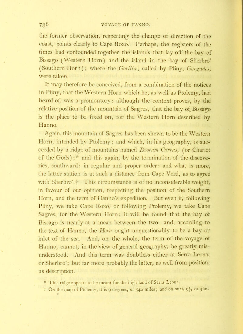 the former observation, respecting the change of direction of the coast, points clearly to Cape Roxo. Perhaps, the registers of the times had confounded together the islands that la}' off the bay of Bissago (Western Horn) and the island in the bay of Slierbro* (Southern Horn); where theXrorilLc, called by Pliny, Gorgades, were taken. It may therefore be conceived, from a combination of the notices in Pliny, that the Western Horn which he, as well as Ptolemy, had heard of, was a promontory: although the context proves, by the relative position of the mountain of Sagres, that the bay of Bissago is the place to be fixed on, for the Western Horn described by I Ian no. Again, this mountain of Sagres has been shewn to be the Western Horn, intended by Ptolemy; and which, in his geography, is suc- ceeded by a ridge of mountains named Deorum Currus, (or Chariot of the Gods) ;* and this again, by the termination of the discove- ries, southward; in regular and proper order: and what is more, the latter station is at such a distance from Cape Verd, as to agree with SherbroVj- This circumstance is of no inconsiderable weight, in favour of our opinion, respecting the position of the Southern Horn, and the term of Hanno’s expedition. But even if, following Pliny, we take Cape Roxo, or following Ptolemy, we take Cape Sagres, for the Western Horn; it will be found that the bay of Bissago is nearly at a mean between the two: and, according to the text of Hanno, the Horn ought unquestionably to be a bay or inlet of the sea. And, on the whole, the term of the voyage of Hanno, cannot, in the view of general geography, be greatly mis- understood. And this term was doubtless either at Serra Leona, or Sherbro’; but far more probably the latter, as well from position, as description. * This ridge appears to be meant for the high land of Serra Leona. t On the map of Ptolemy, it is 9 degrees, or 540 miles; and on ours, 9}, or 560.