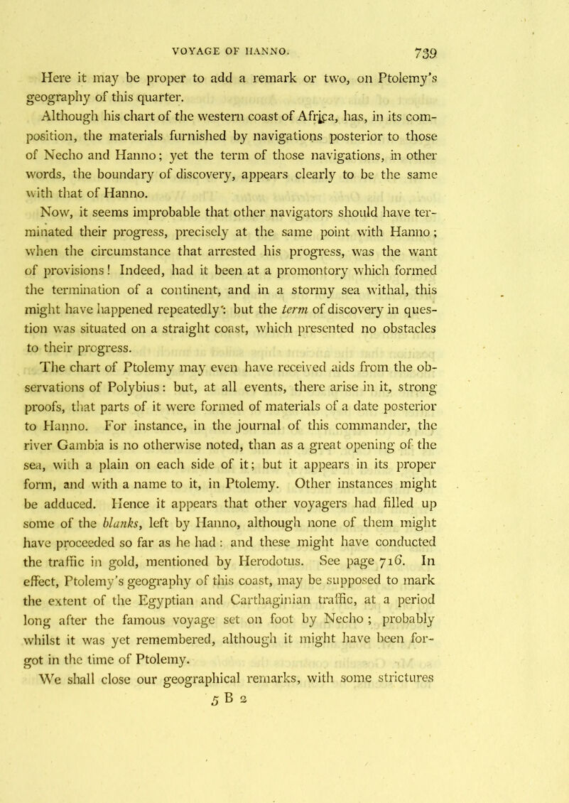Here it may be proper to add a remark or two, on Ptolemy’s geography of this quarter. Although his chart of the western coast of Africa, has, in its com- position, the materials furnished by navigations posterior to those of Necho and Hanno; yet the term of those navigations, in other words, the boundary of discovery, appears clearly to be the same with that of Hanno. Now, it seems improbable that other navigators should have ter- minated their progress, precisely at the same point with Hanno; when the circumstance that arrested his progress, was the want of provisions! Indeed, had it been at a promontory which formed the termination of a continent, and in a stormy sea withal, this might have happened repeatedly': but the term of discovery in ques- tion was situated on a straight coast, which presented no obstacles to their progress. The chart of Ptolemy may even have received aids from the ob- servations of Polybius: but, at all events, there arise in it, strong proofs, that parts of it were formed of materials of a date posterior to Hanno. For instance, in the journal of this commander, the river Gambia is no otherwise noted, than as a great opening of the sea, with a plain on each side of it; but it appears in its proper form, and with a name to it, in Ptolemy. Other instances might be adduced. Hence it appears that other voyagers had filled up some of the blanks, left by Hanno, although none of them might have proceeded so far as he had: and these might have conducted the traffic in gold, mentioned by Herodotus. See page 716. In effect, Ptolemy’s geography of this coast, may be supposed to mark the extent of the Egyptian and Carthaginian traffic, at a period long after the famous voyage set on foot by Necho ; probably whilst it was yet remembered, although it might have been for- got in the time of Ptolemy. We shall close our geographical remarks, with some strictures 5 B 2