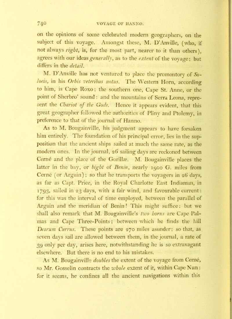 on the opinions of some celebrated modern geographers, on the subject of this voyage. Amongst these, M. D’Anville, (who, if not always right, is, for the most part, nearer to it than others), agrees with our ideas generally, as to the extent of the voyage; but differs in the detail. M. D’Anville has not ventured to place the promontory of So- laris, in his Orbis vetcribus notus. The \\ estern Horn, according to him, is Cape Roxo; the southern one, Cape St. Anne, or the point of Sherbro’ sound: and the mountains of Serra Leona, repre- sent the Chariot of the (rods. Hence it appears evident, that this great geographer followed the authorities of Pliny and Ptolemy, in preference to that of the journal of Hanno. As to M. Bougainville, his judgment appears to have forsaken him entirely. The foundation of his principal error, lies in the sup- position that the ancient ships sailed at much the same rate, as the modern ones. In the journal, 26' sailing days are reckoned between Cern6 and the place of the Gorillas M. Bougainville places the latter in the bay, or bight of Benin, nearly 1900 G. miles from Cerne (or Arguin); so that he transports the voyagers in 26' days, as far as Capt. Price, in the Royal Charlotte East Indiaman, in 1793, sailed in 23 days, with a fair wind, and favourable current: for this was the interval of time employed, between the parallel of Arguin and the meridian of Benin ! This might suffice: but we shall also remark that M. Bougainville’s two horns are Cape Pal- mas and Cape Three-Points; between which he finds the hill Deorum Currus. These points are 270 miles asunder; so that, as seven days sail are allowed between them, in the journal, a rate of 39 only per day, arises here, notwithstanding he is so extravagant elsewhere. But there is no end to his mistakes. As M. Bougainville doubles the extent of the voyage from Cerne, so Mr. Gosselin contracts the whole extent of it, within Cape Nun : for it seems, he confines all the ancient navigations within this