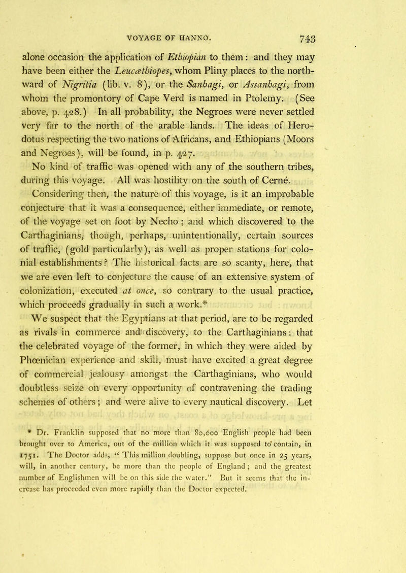 alone occasion the application of Ethiopian to them: and they may have been either the Leuccethiopes, whom Pliny places to the north- ward of Nigritia (lib. v. 8), or the Sanbagi, or Assanhagi, from whom the promontory of Cape Verd is named in Ptolemy. (See above, p. 428.) In all probability, the Negroes were never settled very far to the north of the arable lands. The ideas of Hero- dotus respecting the two nations of Africans, and Ethiopians (Moors and Negroes), will be found, in p. 427. No kind of traffic was opened with any of the southern tribes, during this voyage. All was hostility on the south of Cerne. Considering then, the nature of this voyage, is it an improbable conjecture that it was a consequence, either immediate, or remote, of the voyage set on foot by Necho ; and which discovered to the Carthaginians, though, perhaps, unintentionally, certain sources of traffic, (gold particularly), as well as proper stations for colo- nial establishments ? The historical facts are so scanty, here, that we are even left to conjecture the cause of an extensive system of colonization, executed at once, so contrary to the usual practice, which proceeds gradually in such a work.* We suspect that the Egyptians at that period, are to be regarded as rivals in commerce and discovery, to the Carthaginians: that the celebrated voyage of the former, in which they were aided by Phoenician experience and skill, must have excited a great degree of commercial jealousy amongst the Carthaginians, who would doubtless seize on every opportunity of contravening the trading schemes of others; and were alive to every nautical discovery. Let * Dr. Franklin supposed that no more than 80,000 English people had been brought over to America, out of the million which it was supposed to’contain, in 1751. The Doctor adds, “ This million doubling, suppose but once in 25 years, will, in another century, be more than the people of England ; and the greatest number of Englishmen will be on this side the water.1’ But it seems that the in- crease has proceeded even more rapidly than the Doctor expected.