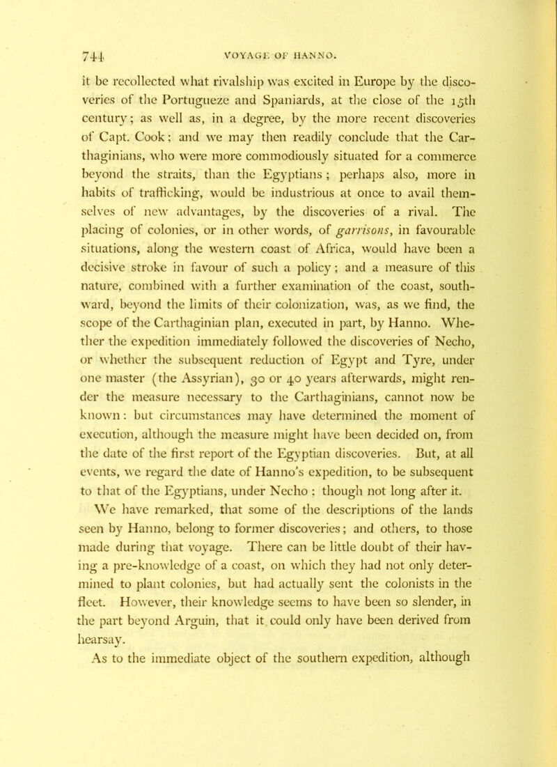 it be recollected what rivals hip wras excited in Europe by the disco- veries of the Portugueze and Spaniards, at the close of the 15th century; as well as, in a degree, by the more recent discoveries of Capt. Cook; and wre may then readily conclude that the Car- thaginians, who were more commodiously situated for a commerce beyond the straits, than the Egyptians ; perhaps also, more in habits of trafficking, would be industrious at once to avail them- selves of new advantages, by the discoveries of a rival. The placing of colonies, or in other wrords, of garrisons, in favourable situations, along the western coast of Africa, would have been a decisive stroke in favour of such a policy; and a measure of this nature, combined with a further examination of the coast, south- ward, beyond the limits of their colonization, was, as we find, the scope of the Carthaginian plan, executed in part, by Hanno. Whe- ther the expedition immediately followed the discoveries of Necho, or whether the subsequent reduction of Egypt and Tyre, under one master (the Assyrian), 30 or 40 years afterwards, might ren- der the measure necessary to the Carthaginians, cannot now be known: but circumstances may have determined the moment of execution, although the measure might have been decided on, from the date of the first report of the Egyptian discoveries. But, at all events, we regard the date of Han no’s expedition, to be subsequent to that of the Egyptians, under Necho ; though not long after it. We have remarked, that some of the descriptions of the lands seen by Hanno, belong to former discoveries; and others, to those made during that voyage. There can be little doubt of their hav- ing a pre-knowledge of a coast, on which they had not only deter- mined to plant colonies, but had actually sent the colonists in the fleet. However, their knowledge seems to have been so slender, in the part beyond Arguin, that it could only have been derived from hearsay. As to the immediate object of the southern expedition, although