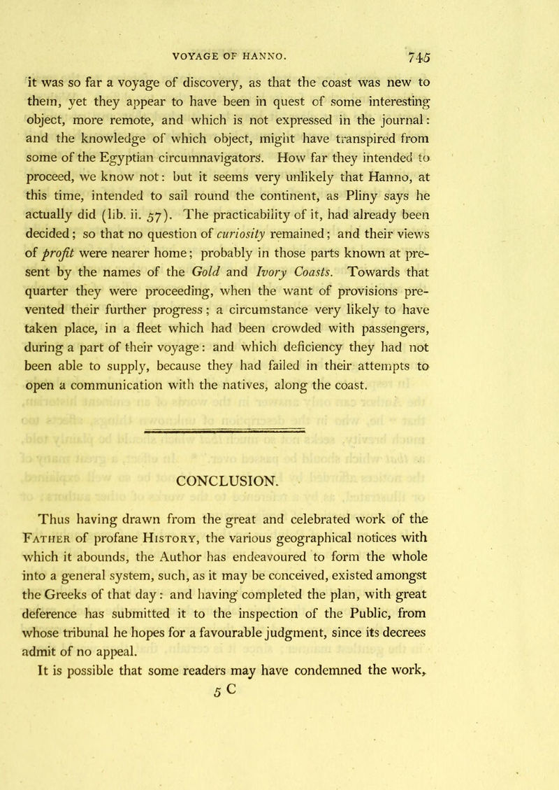 it was so far a voyage of discovery, as that the coast was new to them, yet they appear to have been in quest of some interesting object, more remote, and which is not expressed in the journal: and the knowledge of which object, might have transpired from some of the Egyptian circumnavigators. How far they intended to proceed, we know not: but it seems very unlikely that Hanno, at this time, intended to sail round the continent, as Pliny says he actually did (lib. ii. 57), The practicability of it, had already been decided; so that no question of curiosity remained; and their views of profit were nearer home; probably in those parts known at pre- sent by the names of the Gold and Ivory Coasts. Towards that quarter they were proceeding, when the want of provisions pre- vented their further progress; a circumstance very likely to have taken place, in a fleet which had been crowded with passengers, during a part of their voyage: and which deficiency they had not been able to supply, because they had failed in their attempts to open a communication with the natives, along the coast. CONCLUSION. Thus having drawn from the great and celebrated work of the Father of profane History, the various geographical notices with which it abounds, the Author has endeavoured to form the whole into a general system, such, as it may be conceived, existed amongst the Greeks of that day : and having completed the plan, with great deference has submitted it to the inspection of the Public, from whose tribunal he hopes for a favourable judgment, since its decrees admit of no appeal. It is possible that some readers may have condemned the work,. 5c