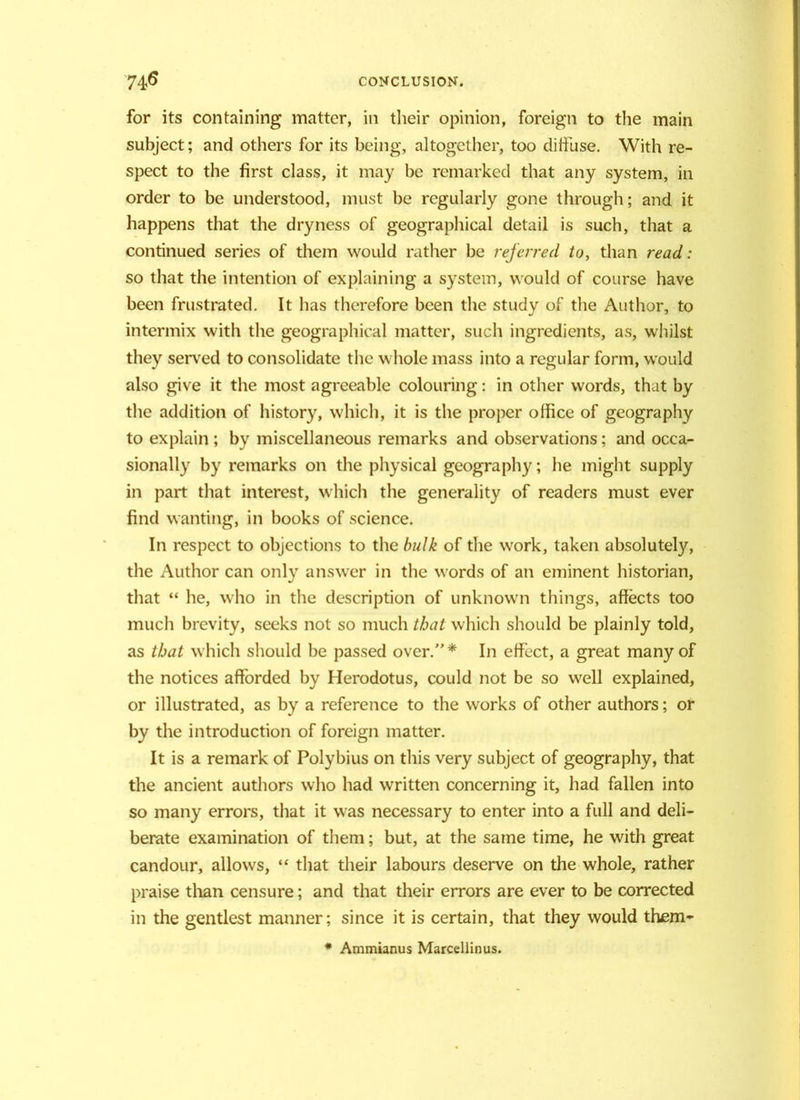 for its containing matter, in their opinion, foreign to the main subject; and others for its being, altogether, too diffuse. With re- spect to the first class, it may be remarked that any system, in order to be understood, must be regularly gone through; and it happens that the dryness of geographical detail is such, that a continued series of them would rather be referred to, than read: so that the intention of explaining a system, would of course have been frustrated. It has therefore been the study of the Author, to intermix with the geographical matter, such ingredients, as, whilst they served to consolidate the whole mass into a regular form, would also give it the most agreeable colouring: in other words, that by the addition of history, which, it is the proper office of geography to explain ; by miscellaneous remarks and observations; and occa- sionally by remarks on the physical geography; he might supply in part that interest, which the generality of readers must ever find wanting, in books of science. In respect to objections to the bulk of the work, taken absolutely, the Author can only answer in the words of an eminent historian, that “ he, who in the description of unknown things, affects too much brevity, seeks not so much that which should be plainly told, as that which should be passed over.* In effect, a great many of the notices afforded by Herodotus, could not be so well explained, or illustrated, as by a reference to the works of other authors; or by the introduction of foreign matter. It is a remark of Polybius on this very subject of geography, that the ancient authors who had written concerning it, had fallen into so many errors, that it was necessary to enter into a full and deli- berate examination of them; but, at the same time, he with great candour, allows, “ that their labours deserve on the whole, rather praise than censure; and that their errors are ever to be corrected in the gentlest manner; since it is certain, that they would them- * Ammianus Marcellinus.
