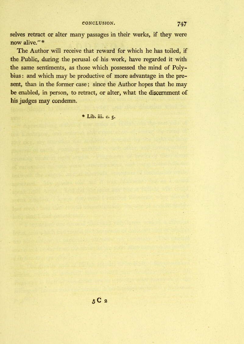 selves retract or alter many passages in their works, if they were now alive/’ * The Author will receive that reward for which he has toiled, if the Public, during the perusal of his work, have regarded it with the same sentiments, as those which possessed the mind of Poly- bius : and which may be productive of more advantage in the pre- sent, than in the former case; since the Author hopes that he may be enabled, in person, to retract, or alter, what the discernment of his judges may condemn. * Lib. iii. c. 5.