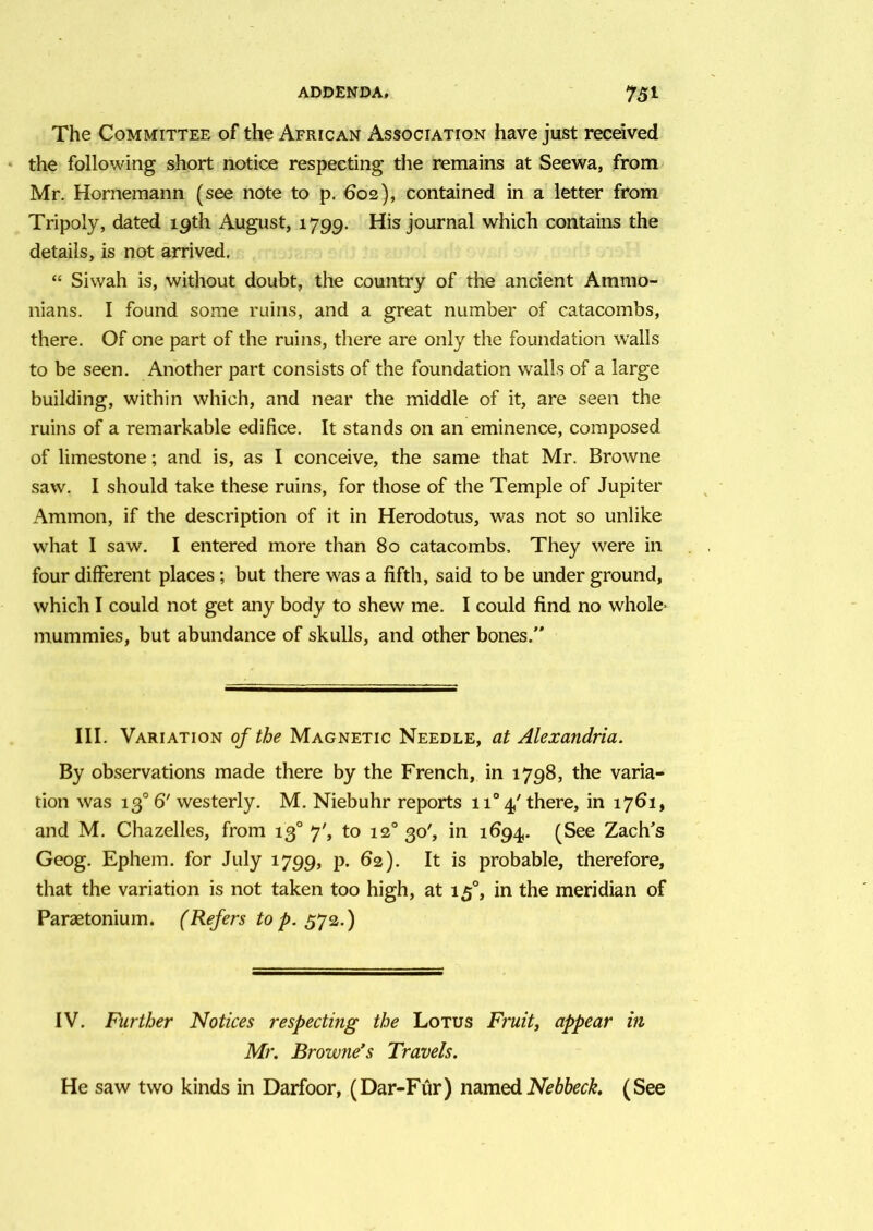 The Committee of the African Association have just received the following short notice respecting the remains at Seewa, from Mr. Hornemann (see note to p. 602), contained in a letter from Tripoly, dated 19th August, 1799. His journal which contains the details, is not arrived. “ Siwah is, without doubt, the country of the ancient Ammo- nians. I found some ruins, and a great number of catacombs, there. Of one part of the ruins, there are only the foundation walls to be seen. Another part consists of the foundation walls of a large building, within which, and near the middle of it, are seen the ruins of a remarkable edifice. It stands on an eminence, composed of limestone; and is, as I conceive, the same that Mr. Browne saw. I should take these ruins, for those of the Temple of Jupiter Ammon, if the description of it in Herodotus, was not so unlike what I saw. I entered more than 80 catacombs. They were in four different places; but there was a fifth, said to be under ground, which I could not get any body to shew me. I could find no whole- mummies, but abundance of skulls, and other bones. III. Variation of the Magnetic Needle, at Alexandria. By observations made there by the French, in 1798, the varia- tion was 130 6' westerly. M. Niebuhr reports 1T 4/ there, in 1761, and M. Chazelles, from 13° 7', to 120 30', in 1694. (See Zach’s Geog. Ephem. for July 1799, p. 62). It is probable, therefore, that the variation is not taken too high, at 150, in the meridian of Paraetonium. (Refers to p. 572.) IV. Further Notices respecting the Lotus Fruit, appear in Mr. Browne’s Travels. He saw two kinds in Darfoor, (Dar-Fur) namedNebbeck. (See