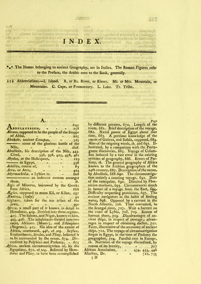 I INDEX. *** The Names belonging to ancient Geography, are in Italics. The Roman Figures refer to the Preface, the Arabic ones to the Book, generally. 4-14- Abbreviations.—I. Island. R. or Rs. River, or Rivers. Mt. or Mts. Mountain, or Mountains. C. Cape, or Promontory. L. Lake. Tr. Tribe. A. A Page BDULKURREEM, ... 258 Abians, supposed to be the people of the Steppe of Ablai, ... 225 Abukeir, ancient Canopus, - 525 - ■ - scene of the glorious battle of the Nile, ... ibid. Abulfeda, his description of the Nile, 443. Cited, - 396, 398, 425, 458, 461 119 556 63 424 - 608 custom amongst ib. Abydos, at the Hellespont, in Egypt, Achilles, course of, Acra, or Area, AdyrmacbidtB, a Lybian tr. an indecent them, a£gis of Minerva, borrowed by the Greeks from Africa, - - 668 Mglos, supposed to mean Kil, or Kilan, 297 jEnotria, (Italy) - - 42 Afghans, taken for the ten tribes of the Jews, 39° Ajrica, a small part of it known in detail to Herodotus, 409. Divided into three regions, 425. The Sahara, and Niger, known to him, 425, 426. The inhabitants divided into two races, Africans (Moors), and Ethiopians (Negroes), 427. His idea of the extent of Africa, southward, 446, el seq. Scylax, Erastosthenes, Strabo, and Pliny, believed it to be surrounded by the ocean, 674. Dis- credited by Polybius and Ptolemy, - 675 Africa, ancient circumnavigation of, by the Egyptians, 672, et seq. Believed by Hero- dotus and Pliny, to have been accomplished by different persons, 672. Length of the route, 681. Brief description of the voyage, 682. Naval power of Egypt about that time, 683. A previous knowledge of the coasts of Guinea, and Sofala, supposed, 684. Also of the reigning winds, ib. and 691. Il- lustrated, by a comparison with the Portu- gueze discoveries, 685. Voyage of Colum- bus induced by a vast error in the existing systems of geography, 686. Errors of Pto- lemy, ib. The general geography of Africa known to the Arabian geographers of the 14th century, 687. Description of the ocean, by Abulfeda, 688-690. The circumnaviga- tion entirely a coasting voyage, 691. Date of the enterprize, 692. Directed by Phoe- nician mariners, 693. Circumstances much in favour of a voyage from the East, 694. Difficulty respecting provisions, 697. The ancient navigators in the habit of finding water, 698. Opposed by a current in the North Atlantic, 706. Time consumed, to the Senegal river, 707. Wait a harvest on the coast of Lybia, 708, 709. Season of harvest there, 709. Disadvantages of an- cient ships, in respect of stowage; advan- tages in respect of obtaining shelter, 711. Facts, illustrative of the ceconomy of ancient ships, 712. The voyage of circumnavigation forgot in Egypt, in the time of Ptolemy the geographer, 714. Parallel case in Europe, ib. Narrative of the voyage discredited, by reason of its brevity, - 717 African Association, - 434, 445, 446 Afzelius, Dr. - *. 722, 72c