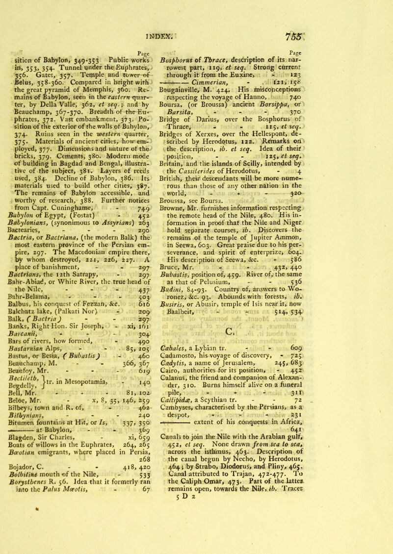sition of Babylon, 349-353 Public works in, 353, 354. Tunnel under the Euphrates, 356. Gates, 357. Temple and tower of Belus, 358-360. Compared in height with the great pyramid of Memphis, 360. Re- mains of Babylon, seen in the eastern quar- ter, by Della Valle, 362, ei seq.; and by Beauchamp, 367-370. Breadth of the Eu- phrates, 372. Vast embankment, 373. Po- sition of the exterior of the walls of Babylon, 374. Ruins seen in the western quarter, 375. Materials of ancient cities, how em- ployed, 377. Dimensions and nature of the bricks, 379. Cements, 380. Modern mode of building in Bagdad and Bengal, illustra- tive of the subject, 381. Layers of reeds used, 384. Decline of Babylon, 386. Its materials used to build other cities, 387. The remains of Babylon accessible, and worthy of research, 388. Further notices from Capt. Cuninghame, - 749 Babylon of Egypt, (Fostat) - 452 Babylonians, (synonimous to Assyrians) 263 Bactearies, - 290 Bactria, or Bactriana, (the modern Balk) the most eastern province of the Persian em- pire, 297. The Macedonian empire there, by whom destroyed, 221, 226, 227. A place of banishment, - - 297 Bactrians, the 12th Satrapy, - 297 Bahr-Abiad, or White River, the true head of the Nile, - 437 Bahr-Belama, - 503 Balbus, his conquest of Fezzan, &c. 616 Balchatz lake, (Palkati Nor) - 209 Balk, C Bactria ) 297 Banks, Right Hon. Sir Joseph, - xi, 161 Barcanii, - 304 Bars of rivers, how formed, - 490 Bastarnian Alps, - - 85, 105 Bastus, or Besia, ( Bubastis) - 460 Beauchamp, M. - - 366, 367 Beaufoy, Mr. - - - 619 BegdeHyt }tr‘ in MesoPotamia> '4° Bell, Mr. - - - 81, 102 Beloe, Mr. - x, 8, 35, 146, 259 Bilbeys, town and R. of, - 462 Bithynians, - - - 240 Bitumen fountains at Hit, or Is, 337, 350 — at Babylon, - - 369 Blagden, Sir Charles, - xi, 659 Boats of willows in the Euphrates, 264, 265 Boeotian emigrants, where placed in Persia, 268 Bojador, C. - - 418,420 Bolbitine mouth of the Nile, - 533 Borysthenes R. 56. Idea that it formerly ran into the Palus Moeotis, - 67 Page Bosphorus of Thrace, description of its nar- rowest part, 119, et seq. Strong current through it from the Euxine, - 123 Cimmerian, - 121, 158 Bougainville, M. 424. His misconceptions respecting the voyage of Hanno, 740 Boursa, (or Broussa) ancient Borsippa, or Barsita, - - - 370 Bridge of Darius, over the Bosphorus of Thrace, - - 115, et seq. Bridges of Xerxes, over the Hellespont, de- scribed by Herodotus, 122. Remarks on the description, ib. et seq. Idea of their position, - - 125, et seq. Britain, and the islands of Scilly, intended by the Cassiterides of Herodotus, - 4 British, their descendants will be more nume- rous than those of any other nation in the world, ... 320 Broussa, see Boursa. Browne, Mr. furnishes information respecting the remote head of the Nile, 480. His in- formation in proof that the Nile and Niger hold separate courses, ib. Discovers the remains of the temple of Jupiter Ammon, in Seewa, 603. Great praise due to his per- severance, and spirit of enterprize, 604. His description of Seewa, &c. - 586 Bruce, Mr. - - 432, 440 Bubastis, position of, 459. River of, the same as that of Pelusium, - - 536 Bud ini, 84-93. Country of, answers to Wo- ronez, &c. 93. Abounds with forests, ib. Busiris, or Abusir, temple of Isis near it, now Baalbeif, - - 514, 534- c. Cabales, a Lybian tr. - - 609 Cadamosto, his voyage of discovery, - 725 Cadytis, a name of Jerusalem, 245, 683 Cairo, authorities for its position, - 452 Calanus, the friend and companion of Alexan- der, 310. Burns himself alive on a funeral pile, - - - 311 Callipida, a Scythian tr. - - 72 Cambyses, characterised by the Persians, as a despot, - . - - 231 extent of his conquests in Africa, 641 Canals to join the Nile with the Arabian gulf, 452, et seq. None drawn from sea to sea, across the isthmus, 463. Description of the canal begun by Necho, by Herodotus, 464; by Strabo, Diodorus, and Pliny, 465. Canal attributed to Trajan, 472-477. To the Caliph Omar, 473. Part of the lattes remains open, towards the Nile, ib. Traces 5 D 2