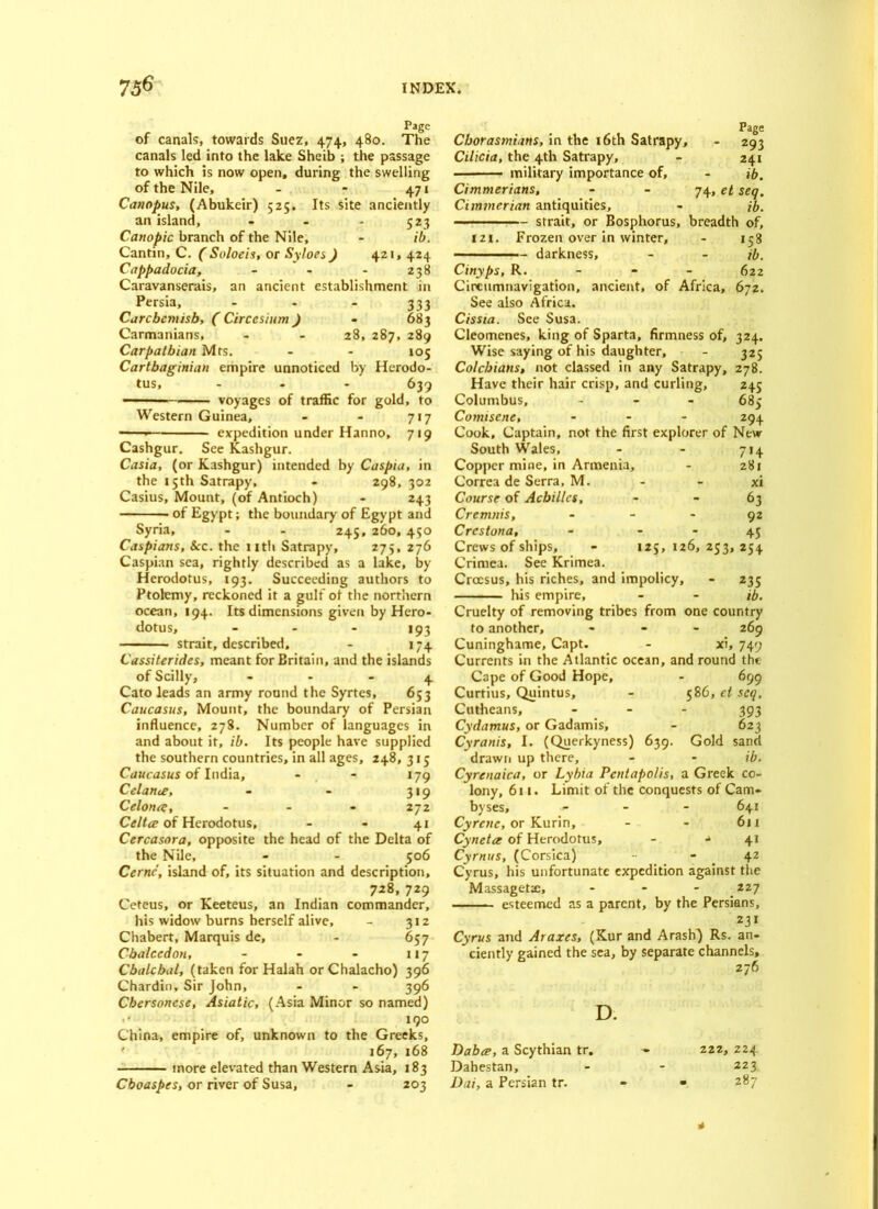 Page of canals, towards Suez, 474, 480. The canals led into the lake Sheib ; the passage to which is now open, during the swelling of the Nile, - - 471 Canopus, (Abukeir) 525. Its site anciently an island, - - - 523 Canopic branch of the Nile, - ib. Cantin, C. ( Soloeis, or Syloes) 421, 424 Cappadocia, - - - 238 Caravanserais, an ancient establishment in Persia, - - - 333 Carcbcmisb, ( Circcsium ) - 683 Carmanians, - - 28, 287, 289 Carpathian Mrs. - - 105 Carthaginian empire unnoticed by Herodo- tus, - 639 voyages of traffic for gold, to Western Guinea, - - 717 expedition under Hanno, 719 Cashgur. See Kashgur. Casia, (or Kashgur) intended by Caspia, in the 15th Satrapy, - 298, 302 Casius, Mount, (of Antioch) - 243 of Egypt; the boundary of Egypt and Syria, - - 245, 260, 450 Caspians, &c. the nth Satrapy, 275, 276 Caspian sea, rightly described as a lake, by Herodotus, 193. Succeeding authors to Ptolemy, reckoned it a gulf ot the northern ocean, 194. Its dimensions given by Hero- dotus, - - - 193 strait, described, - 174 Cassiterides, meant for Britain, and the islands of Scilly, 4 Cato leads an army round the Syrtes, 653 Caucasus, Mount, the boundary of Persian influence, 278. Number of languages in and about it, ib. Its people have supplied the southern countries, in all ages, 248, 315 Caucasus of India, - - 179 Celante, - - 319 Celonae, ... 272 Celt# of Herodotus, - - 41 Cercasora, opposite the head of the Delta of the Nile, - - 506 Cernc, island of, its situation and description, 728, 729 Ceteus, or Keeteus, an Indian commander, his widow burns herself alive, - 312 Chabert, Marquis de, - 657 Cbalccdon, - - - 117 Cbalcbal, (taken for Halah or Chalacho) 396 Chardin, Sir John, - - 396 Chersonese, Asiatic, (Asia Minor so named) 190 China, empire of, unknown to the Greeks, ' 167, 168 more elevated than Western Asia, 183 Cboaspes, or river of Susa, - 203 Page Cborasmians, in the 16th Satrapy, - 293 Cilicia, the 4th Satrapy, - 241 military importance of, - ib. Cimmerians, - - 74, et seq. Cimmerian antiquities, - ib. strait, or Bosphorus, breadth of, 121. Frozen over in winter, - 158 darkness, - - ib. Cinyps, R. 622 Circumnavigation, ancient, of Africa, 672. See also Africa. Cissia. See Susa. Cleomcnes, king of Sparta, firmness of, 324. Wise saying of his daughter, - 325 Colcbians, not classed in any Satrapy, 278. Have their hair crisp, and curling, 245 Columbus, - 685 Comisene, ... 294 Cook, Captain, not the first explorer of New South Wales, - - 714 Copper mine, in Armenia, - 281 Correa de Serra, M. - - xi Course of Achilles, 63 Cremnis, - - - 92 Crcstona, - - - 45 Crews of ships, - 125, 126, 253, 254 Crimea. See Krimea. Crccsus, his riches, and impolicy, - 235 his empire, - - ib. Cruelty of removing tribes from one country to another, ... 269 Cuninghame, Capt. - xi, 749 Currents in the Atlantic ocean, and round the Cape of Good Hope, - 699 Curtius, Quintus, - 586, ct seq. Cutheans, ... 393 Cydamus, or Gadamis, - 623 Cyranis, I. (Querkyness) 639. Gold sand drawn up there, - - ib. Cyrenaica, or Lybia Pcntapo/is, a Greek co- lony, 611. Limit of the conquests of Cam- byses, ... 641 Cyrenc, or Kurin, - - 611 Cynettx of Herodotus, - •» 41 Cyrnus, (Corsica) -• - 42 Cyrus, his unfortunate expedition against the Massageta:, - - - 227 esteemed as a parent, by the Persians, Cyrus and Araxes, (Kur and Arasb) Rs. an- ciently gained the sea, by separate channels, 276 D. Dabee, a Scythian tr. Dahestan, Dai, a Persian tr. 222, 224 223 287