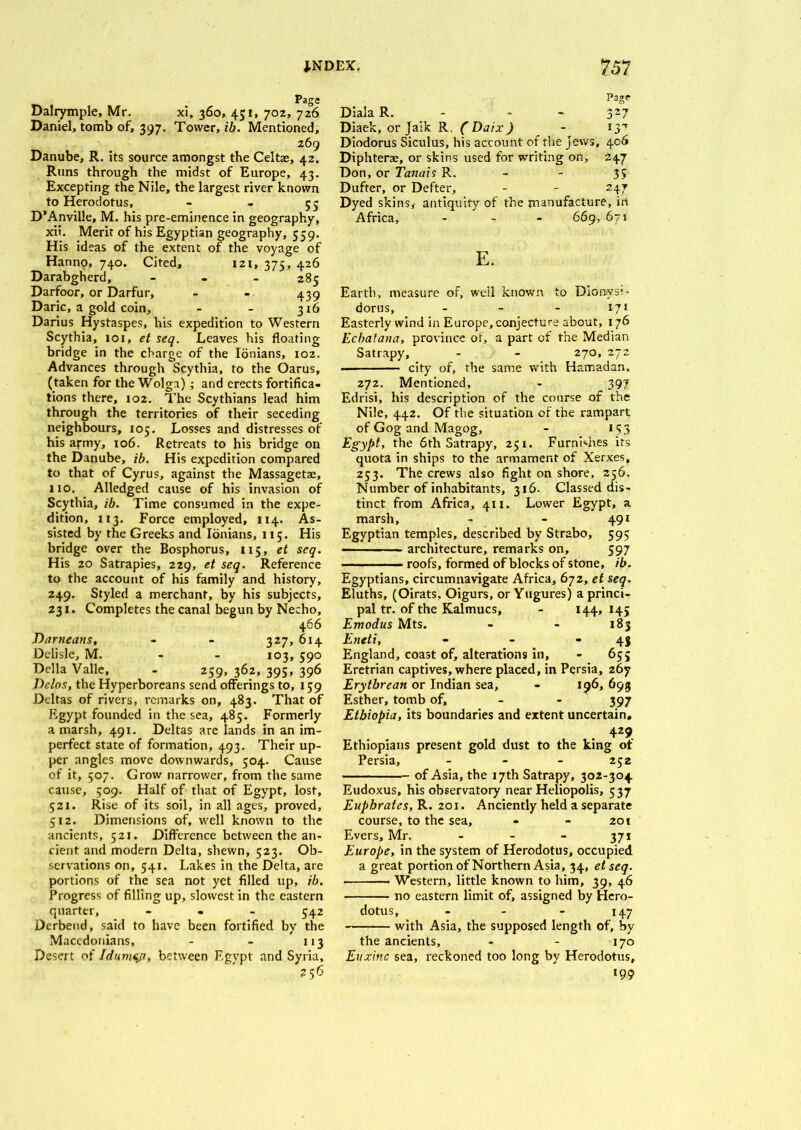 Daliymple, Mr. xi, 360, 451, 702, 726 Daniel, tomb of, 397. Tower, ib. Mentioned, 269 Danube, R. its source amongst the Celtae, 42. Runs through the midst of Europe, 43. Excepting the Nile, the largest river known to Herodotus, - - 55 D’Anville, M. his pre-eminence in geography, xii. Merit of his Egyptian geography, 559. His ideas of the extent of the voyage of Hanno, 740. Cited, 121, 375, 426 Darabgherd, - 285 Darfoor, or Darfur, - - 439 Daric, a gold coin, - - 316 Darius Hystaspes, his expedition to Western Scythia, 101, et seq. Leaves his floating bridge in the charge of the Ionians, 102. Advances through Scythia, to the Oarus, (taken for the Wolga) ; and erects fortifica- tions there, 102. The Scythians lead him through the territories of their seceding neighbours, 105. Losses and distresses of his army, 106. Retreats to his bridge on the Danube, ib. His expedition compared to that of Cyrus, against the Massagette, no. Alledged cause of his invasion of Scythia, ib. Time consumed in the expe- dition, 113. Force employed, 114. As- sisted by the Greeks and Ionians, 115. His bridge over the Bosphorus, 115, et seq. His 20 Satrapies, 229, et seq. Reference to the account of his family and history, 249. Styled a merchant, by his subjects, 231. Completes the canal begun by Necho, 466 Darneans, - - 327, 614 Delisle, M. 103, 590 Della Valle, - 259, 362, 395, 396 Delos, the Hyperboreans send offerings to, 159 Deltas of rivers, remarks on, 483. That of Egypt founded in the sea, 485. Formerly a marsh, 491. Deltas arc lands in an im- perfect state of formation, 493. Their up- per angles move downwards, 504. Cause of it, 507. Grow narrower, from the same cause, 509. Half of that of Egypt, lost, 521. Rise of its soil, in all ages, proved, 512. Dimensions of, well known to the ancients, 521. Difference between the an- cient and modern Delta, shewn, 523. Ob- servations on, 541. Lakes in the Delta, are portions of the sea not yet filled up, ib. Progress of filling up, slowest in the eastern quarter, - . 542 Derbend, said to have been fortified by the Macedonians, - - 113 Desert of Idumep, between Egypt and Syria, 256 Page Diala R. - 327 Diaek, or Jaik R. ( Daix) - ij’ Diodorus Siculus, his account of the Jews, 406 Diphterse, or skins used for writing on, 247 Don, or Tanais R. - - 35 Duffer, or Defter, - - 247 Dyed skins* antiquity of the manufacture, in Africa, - 669, 67 s E. Earth, measure of, well known to Dionys;- dorus, - - - 171 Easterly wind in Europe, conjecture about, 176 Ecbatana, province of, a part of the Median Satrapy, - - 270, 272 city of, the same with Hamadan, 272. Mentioned, - 397 Edrisi, his description of the course of the Nile, 442. Of the situation of the rampart of Gog and Magog, - 153 Egypt, the 6th Satrapy, 251. Furnhhes its quota in ships to the armament of Xerxes, 253. The crews also fight on shore, 256. Number of inhabitants, 316. Classed dis- tinct from Africa, 411. Lower Egypt, a marsh, - - 491 Egyptian temples, described by Strabo, 595 — ■ - - architecture, remarks on, 597 ■ - roofs, formed of blocks of stone, ib. Egyptians, circumnavigate Africa, 672, et seq. Eluths, (Oirats, Oigurs, or Yugures) a princi- pal tr. of the Kalmucs, - 144, 145 Emodus Mts. - - 183 Eneti, - - - 43 England, coast of, alterations in, - 655 Eretrian captives, where placed, in Persia, 267 Erytbrean or Indian sea, - 196,693 Esther, tomb of, - - 397 Ethiopia, its boundaries and extent uncertain, Ethiopians present gold dust to the king of Persia, ... 252 of Asia, the 17 th Satrapy, 302-304 Eudoxus, his observatory near Heliopolis, 537 Euphrates, R. 201. Anciently held a separate course, to the sea, - - 201 Evers, Mr. ... 571 Europe, in the system of Herodotus, occupied a great portion of Northern Asia, 34, etseq. Western, little known to him, 39, 46 no eastern limit of, assigned by Hero- dotus, - - - 147 with Asia, the supposed length of, by the ancients, - - 170 Euxinc sea, reckoned too long by Herodotus, *99