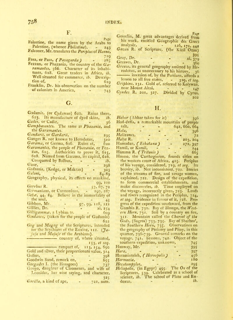 F. Page Falastine, the name given by the Arabs to Palestine, (whence Philistine), - 243 Falconer, Mr. translates the Periplus of Hanno, 719 Fasa, or Pasa, ( Pasagarda) - 285 Fezzan, or Phazania, the country of the Ga~ ramantes, 566. Character of its inhabi- tants, 618. Great traders in Africa, ib. Well situated for commerce, ib. Descrip- tion of, - - - 619 Franklin, Dr. his observation on the number of colonists in America, - 743 G. Gadamis, (or Cydamus) 620. Ruins there, 623. Its manufacture of dyed skins, ib. Cades, or Cadiz, - - 36 Gampbasanles. The same as Phazania, and the Garamantes. Gandarii, or Gardarii, - 295 Ganges R. not known to Herodotus, 310 Garama, or Germa, 616. Ruins at, 620 Garamantes, the people of Phazania, or Fez- zan, 615. Authorities to prove it, 615, 618. Named from Garama, its capital, 616. Conquered by Balbus, - - ib. Gaur, - - - 298 Gedrosia, (Kedgc, or Makran) - 303 Geloni, - - - 84-89 Geography, physical, its effects on mankind, 99, 100 Gerrhus R. - - 57, 67, 71 Gcnnanians, or Carmanians, - 190, 287 Getis, 44, 84. Believe in the immortality of the soul, 43 Gibbon, Mr. - 97, 99, 118, 121 Gillies, Dr. - - xi, 254 GiUigammce, a Lvbian tr. - 609 Gindanes, (taken for the people of Gadamis) 622 Gog and Magog of the Scriptures, intended tor the Scythians of the Euxine, 111. (Ja~ jitje and Majuje of the Arabians). country of, where situated, 153, et seq. rampart of, 113, 154, 69c Gold and silver, their proportionate value, 314 Golius, - 398 Goodwin Sand, remark on, - 655 Gorgades I. (the Bissagoes) - 737 Gorgo, daughter of Cleomenes, and wife of Leonidas, her wise saying, and character, . 325 Gorilla, a kind of ape, - 721, note. Gosselin, M. great advantages derived from his work, entitled Geographic des Grecs analysee, - - 126,171,442 Gozan R. of Scripture, (the Kizil Ozan) 39? Gray, Dr. - - xi, 3?9 Greaves, Dr. - 3£,0 Greece, its general geography omitted by He- rodotus, as unnecessary to his history, 36 invasion of, by the Persians, affords a lesson to all free states, - 319, et seq. Gripbins, 131. Gold of, referred toKolywan, near Mount Altai, - - 147 Gyndes R. 201, 327. Divided by Cyrus, 202 H. Habor (Abhar taken for it) - 396 Had-deffa, a remarkable mountain of purple salt, - - 642, 660, 664 Hala, Halizones, Halys R. Hamadan, ( Ecbatana ) Hamil, or Kamil, Hamma R. (Tritonis) Hanno, the Carthaginian, founds cities on the western coast of Africa, 415. Periplus of his voyage, considered, 719, et seq. Its brevity, ib. Net inconsistent, 720. Stories of the streams of fire, and savage women, explained, 722. Design of the expedition, to form commercial establishments, and make discoveries, ib. Time employed on the voyage, incorrectly given, 723. Lands and rivers recognized in the Periplus, 724, el seq. Evidence in favour of it, 728. Pro- gress of the expedition southward, from the Gambia R. 730. Bay of Bissago, the West- ern Horn, 731. Sail by a country on fire, 311. Mountain called the Chariot of the Gods, (Sagre6) 733, 735. Bay of Sherbro’, the Southern Horn, 735. Observations on the geography of Ptolemy and Pliny, in this quarter, 736-739. General remarks on the voyage, 741. Seasons, 742. Object of the southern expedition, unknown, 745 Hanway, Mr. - - 395 Hara, - - 397 Haraminteleh, (Hcroopolis) - 456 Harmozia, - 180 Hecatompylos, - - 295 Heliopolis, (in Egypt) 495. The On of the Scriptures, 539. Celebrated as a school of science, ib. The school of Plato and Eu- doxus, - - ib. 396 72 203, 204 272, 397 *44