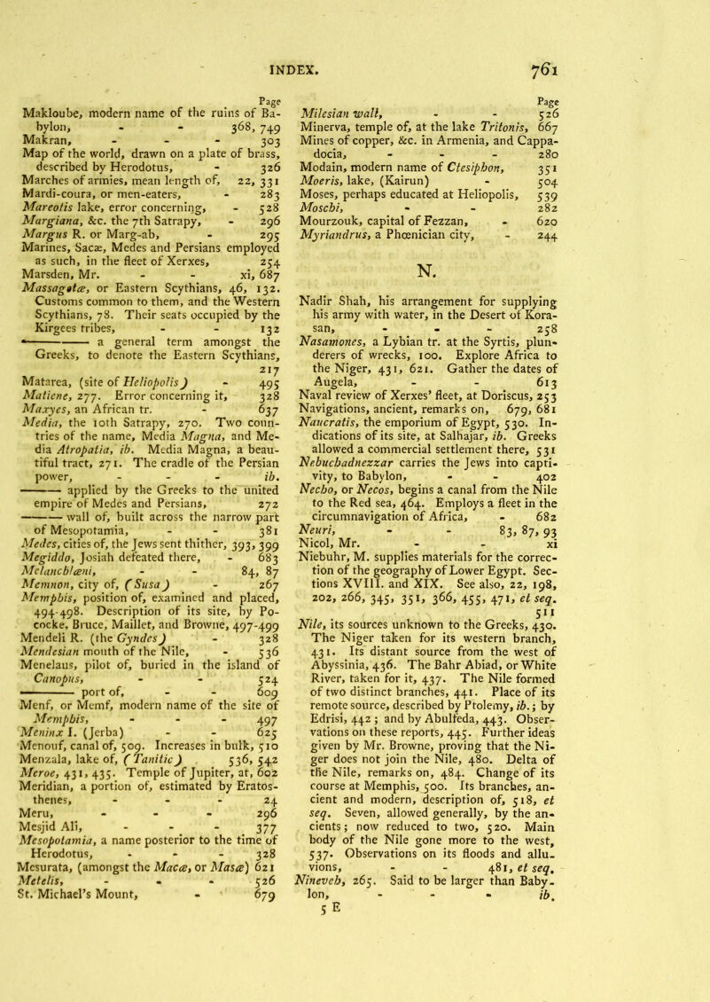 Page Makloube, modern name of the ruins of Ba- bylon, - - 368, 749 Makran, - 303 Map of the world, drawn on a plate of brass, described by Herodotus, - 326 Marches of armies, mean length of, 22, 331 Mardi-coura, or men-eaters, - 283 Mareotis lake, error concerning, - 528 Margiana, &c. the 7th Satrapy, - 296 Margus R. or Marg-ab, - 295 Marines, Sacae, Medes and Persians employed as such, in the fleet of Xerxes, 254 Marsden, Mr. - - xi, 687 Massagtlce, or Eastern Scythians, 46, 132. Customs common to them, and the Western Scythians, 78. Their seats occupied by the Kirgees tribes, - - 132 * a general term amongst the Greeks, to denote the Eastern Scythians, » . 217 Matarea, (site of Heliopolis) - 49; Matiene, 277. Error concerning it, 328 Maxyes, an African tr. - 637 Media, the 10th Satrapy, 270. Two coun- tries of the name. Media Magna, and Me- dia Atropatia, ib. Media Magna, a beau- tiful tract, 271. The cradle of the Persian power, - ib. applied by the Greeks to the united empire of Medes and Persians, 272 wall of, built across the narrow part of Mesopotamia, - - 381 Medes, cities of, the Jews sent thither, 393, 399 Megiddo, Josiah defeated there, - 683 Mc/ancb/eeni, - - 84, 87 Memnon, city of, (Susa) - 267 Memphis, position of, examined and placed, 494-498. Description of its site, by Po- cocke, Bruce, Maillet, and Browne, 497-499 Mendeli R. (the Gyndcs) - 328 Mendesian mouth of the Nile, - 536 Menelaus, pilot of, buried in the island of Canopus, - - 524 — port of, - - 609 Menf, or Memf, modern name of the site of Memphis, - - - 497 Meninx I. (Jerba) - - 625 Menouf, canal of, 509. Increases in bulk, 510 Menzala, lake of, ( Tanitic) 536, 542 Meroe, 431, 433. Temple of Jupiter, at, 602 Meridian, a portion of, estimated by Eratos- thenes, - - - 24 Meru, - - - 296 Mesjid Ali, ... 377 Mesopotamia, a name posterior to the time of Herodotus, - - - 328 Mesurata, (amongst the Macce, or Masts) 621 Metelis, - - - 526 St. Michael’s Mount, - 679 Page Milesian wall, - - 526 Minerva, temple of, at the lake Tritonis, 667 Mines of copper, &c. in Armenia, and Cappa- docia, - 280 Modain, modern name of Ctesiphon, 351 Moeris, lake, (Kairun) - 504 Moses, perhaps educated at Heliopolis, 539 Moschi, - - 282 Mourzouk, capital of Fezzan, - 620 Myriandrus, a Phoenician city, - 244 N. Nadir Shah, his arrangement for supplying his army with water, in the Desert of Kora- san, - 258 Nasamones, a Lybian tr. at the Syrtis, plun- derers of wrecks, 100. Explore Africa to the Niger, 431, 621. Gather the dates of Augela, - - 613 Naval review of Xerxes’ fleet, at Doriscus, 253 Navigations, ancient, remarks on, 679, 681 Naucratis, the emporium of Egypt, 530. In- dications of its site, at Salhajar, ib. Greeks allowed a commercial settlement there, 531 Nebuchadnezzar carries the Jews into capti- vity, to Babylon, - - 402 Necbo, or Necos, begins a canal from the Nile to the Red sea, 464. Employs a fleet in the circumnavigation of Africa, - 682 Neuri, - - 83, 87, 93 Nicol, Mr. - - xi Niebuhr, M. supplies materials for the correc- tion of the geography of Lower Egypt. Sec- tions XVIII. and XIX. See also, 22, 198, 202, 266, 345, 351, 366, 455, 471, et seq. 511 Nile, its sources unknown to the Greeks, 430. The Niger taken for its western branch, 431. Its distant source from the west of Abyssinia, 436. The Bahr Abiad, or White River, taken for it, 437. The Nile formed of two distinct branches, 441. Place of its remote source, described by Ptolemy, ib.; by Edrisi, 442 ; and by Abulfeda, 443. Obser- vations on these reports, 445. Further ideas given by Mr. Browne, proving that the Ni- ger does not join the Nile, 480. Delta of the Nile, remarks on, 484. Change of its course at Memphis, joo. Its branches, an- cient and modern, description of, 518, et seq. Seven, allowed generally, by the an- cients; now reduced to two, 520. Main body of the Nile gone more to the west, 537. Observations on its floods and allu- vions, - - 481, et seq, Nineveh, 265. Said to be larger than Baby- lon, - - - ib. 5E
