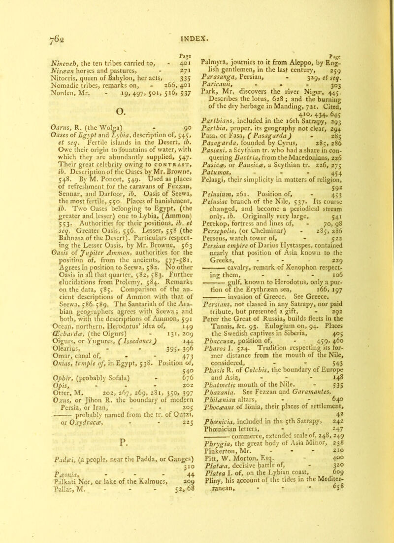 Page Nineveh, the ten tribes carried to, - 401 Nisaan horses and pastures, - 271 Nitocris, queen of Babylon, her acts, 335 Nomadic tribes, remarks on, - 266, 401 Norden, Mr. - 19, 497, 501, 516, 537 o. Oarus, R. (the Wolga) - 90 Oases of Egypt and Lybia, description of, 545, et seq. Fertile islands in the Desert, ib. Owe their origin to fountains of water, with which they are abundantly supplied, 547. Their great celebrity owing to contrast, ib. Description of the Oases by Mr. Browne, 548. By M. Poncet, 549. Used as places of refreshment for the caravans of Fezzan, Sennar, and Darfoor, ib. Oasis of Scewa, the most fertile, 5 50. Places of banishment, ib. Two Oases belonging to Egypt, (the greater and lesser) one to L.ybia, (Ammon) 553. Authorities for their positions, ib. et seq. Greater Oasis, 556. Lesser, 558 (the Bahnasa of the Desert). Particulars respect- ing the Lesser Oasis, by Mr. Browne, 563 Oasis of Jupiter Ammon, authorities for the position of, from the ancients, 577-581. Agrees in position to Secwa, 582. No other Oasis in all that quarter, 582, 583. Further elucidations from Ptolemy, 584. Remarks on the data, 585. Comparison of the an- cient descriptions of Ammon with that of Seewa, 586-589. The Santariah of the Ara- bian geographers agrees with Seewa; and both, with the descriptions of Ammon, 591 Ocean, northern, Herodotus’ idea of, 149 CEcbardce, (the Oigurs) - 131,209 Oigurs, or Yugures, (Issedoncs) 144 Olearius, - - 395, 396 Omar, canal of, - - 473 Onias, temple of, in Egypt, 538. Position of, 540 Opbir, (probably Sofala) - 676 Opis, - 202 Otter, M. 202, 267, 269, 281, 350, 397 Oxus, or Jihon R. the boundary of modern Persia, or Iran, - - 205 probably named from the tr. of Outzi, or Oxydracce, - - 225 P. Padeei, (a people, near the Padda, or Ganges) 310 Paonia, * - - 44 Palkati Nor, or lake of the Kalmucs, 209 Pallas, M. - - - 52,68 Palmyra, journies to it from Aleppo, by Eng- lish gentlemen, in the last century, 259 Parasanga, Persian, - 329, et seq. Paricanii, ... 303 Park, Mr. discovers the river Niger, 445. Describes the lotus, 628 ; and the burning of the dry herbage in Manding, 721. Cited, 410, 434, 645 Parthians, included in the 16th Satrapy, 293 Partbia, proper, its geography not clear, 294 Pasa, or Fasa, ( Pasagarda J - 285 Pasagarda, founded by Cyrus, 285, 286 Pasiani, a Scythian tr. who had a share in con- quering Bactria, from the Macedonians, 226 Pasica, or Pausicee, a Scythian tr. 226, 275 Patumos, - 454 Pelasgi, their simplicity in matters of religion. Pelusium, 261. Position of, - 453 Pelusiac branch of the Nile, 537. Its course changed, and become a periodical stream only, ib. Originally very large, 541 Perekop, fortress and lines of, - 70, 98 Persepolis, (or Chelminar) - 285, 286 Perseus, watch tower of, - 522 Persian empire of Darius Hystaspes, contained nearly that position of Asia known to the Greeks, ... 229 cavalry, remark of Xenophon respect- ing them, - 106 — gulf, known to Herodotus, only a por- tion of the Erythraean sea, 166, 197 invasion of Greece. See Greece. Persians, not classed in any Satrapy, nor paid tribute, but presented a gift, - 292 Peter the Great of Russia, builds fleets in the Tanais, &c. 93. Eulogium on, 94. Places the Swedish captives in Siberia, 405 Pbaccusa, position of, - 459, 460 Pharos I. 524. Tradition respecting its for- mer distance from the mouth of the Nile, considered, - - 543 Pbasis R. of Colchis, the boundary of Europe and Asia, - - - 148 Pbatmetic mouth of the Nile, - 535 Pbazania. See Fezzan and Garamantes. Philanian altars, - - 640 Pbocaans of Ionia, their places of settlement, 42 Phoenicia, included in the 5th Satrapy, 242 Phoenician letters, - • 247 commerce, extended scale of, 248, 249 Phrygia, the great body of Asia Minor, 238 Pinkerton, Mr. - 210 Pitt, W. Morton, Esq. - 400 Platcea, decisive battle of, - 320 Platea I. of, on the Lybian coast, 609 Pliny, his account of the tides in the Mediter- ranean, - - 658