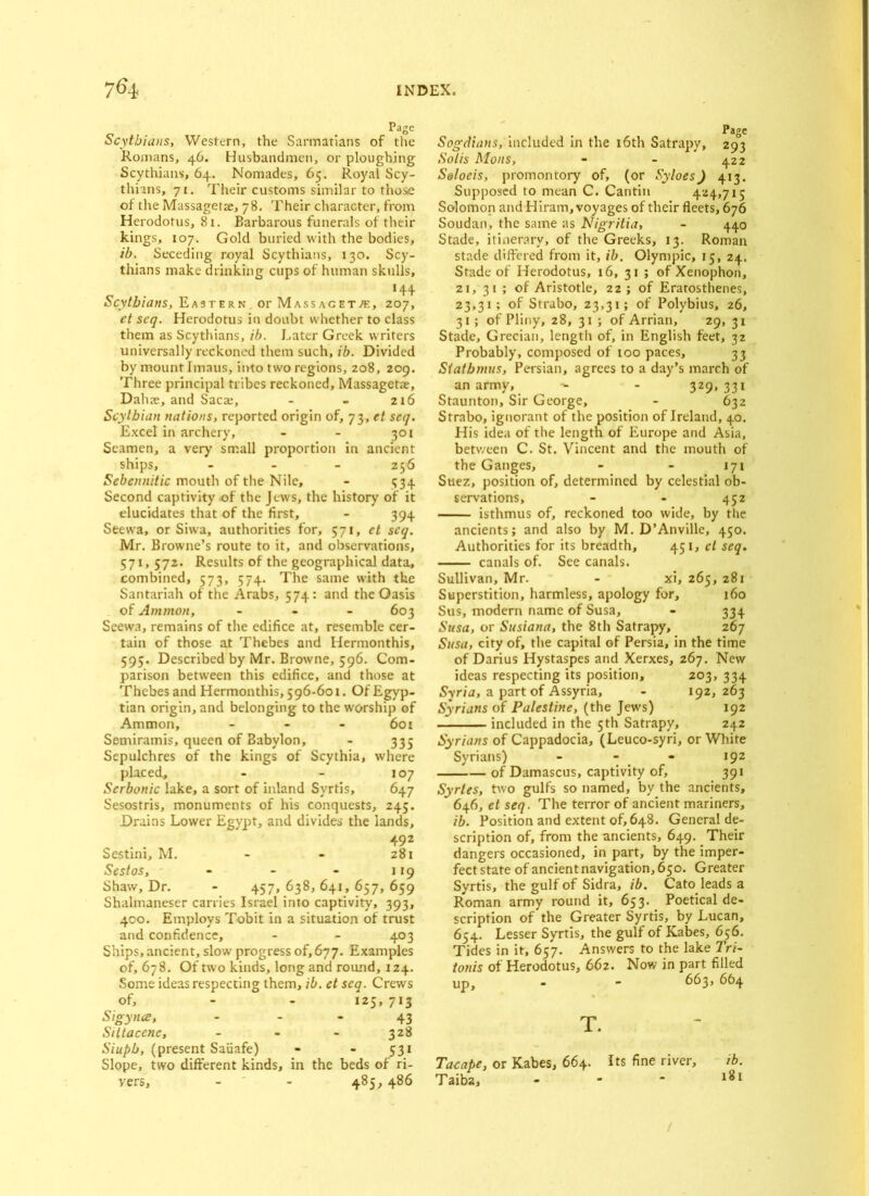 Scythians, Western, the Sarmatians of the Romans, 46. Husbandmen, or ploughing Scythians, 64. Nomades, 65. Royal Scy- thians, 71. Their customs similar to those of tire Massagetae, 78. Their character, from Herodotus, 81. Barbarous funerals of their kings, 107. Gold buried with the bodies, ib. Seceding royal Scythians, 130. Scy- thians make drinking cups of human skulls, ‘44 Scythians, Eastern, or Massacette, 207, et scq. Herodotus in doubt whether to class them as Scythians, ib. Later Greek writers universally reckoned them such, ib. Divided by mount Imaus, into two regions, 208, 209. Three principal tribes reckoned, Massagetae, Dahae, and Saca:, - - 216 Scythian nations, reported origin of, 73, et scq. Excel in archery, - - 301 Seamen, a very small proportion in ancient ships, - 256 Sebennitic mouth of the Nile, - 534 Second captivity of the Jew's, the history of it elucidates that of the first, - 394 Seewra, or Siwa, authorities for, 571, et scq. Mr. Browne’s route to it, and observations, 571, 572. Results of the geographical data, combined, 573, 574. The same with the Santariah of the Arabs, 574: and the Oasis of Ammon, - - - 603 Seewa, remains of the edifice at, resemble cer- tain of those at Thebes and Hermonthis, 595. Described by Mr. Browne, 596. Com- parison between this edifice, and those at Thebes and Hermonthis, 596-601. Of Egyp- tian origin, and belonging to the worship of Ammon, - - - 601 Semiramis, queen of Babylon, - 335 Sepulchres of the kings of Scythia, where placed, - - 107 Serbonic lake, a sort of inland Syrtis, 647 Sesostris, monuments of his conquests, 245. Drains Lower Egypt, and divides the lands, 492 Sestini, M. - - 281 Sestos, - - - 119 Shaw, Dr. - 457,638,641,657,659 Shalmaneser carries Israel into captivity, 393, 400. Employs Tobit in a situation of trust and confidence, - - 403 Ships, ancient, slow progress of, 677. Examples of, 678. Of two kinds, long and round, 124. Some ideas respecting them, ib. et scq. Crews of, - - 125, 713 Sigynce, - - - 43 Siitacene, - - - 328 Siuph, (present Saiiafe) - - 531 Slope, two different kinds, in the beds of ri- vers, - - 485, 486 Page Sogdians, included in the 16th Satrapy, 293 Solis Mons, - - 422 S&loeis, promontory of, (or Syloes) 413. Supposed to mean C. Cantin 424,715 Solomon and Hiram, voyages of their fleets, 676 Soudan, the same as Nigritia, - 440 Stade, itinerary, of the Greeks, 13. Roman stade differed from it, ib. Olympic, 15, 24. Stade of Herodotus, 16, 31 ; of Xenophon, 21,31; of Aristotle, 22 ; of Eratosthenes, 23,31; of Strabo, 23,31; of Polybius, 26, 31; of Pliny, z8, 31 ; of Arrian, 29, 31 Stade, Grecian, length of, in English feet, 32 Probably, composed of too paces, 33 Stathmus, Persian, agrees to a day’s march of an army, ^ - 329, 331 Staunton, Sir George, - 632 Strabo, ignorant of the position of Ireland, 40. His idea of the length of Europe and Asia, between C. St. Vincent and the mouth of the Ganges, - - 171 Suez, position of, determined by celestial ob- servations, - - 452 isthmus of, reckoned too wide, by the ancients; and also by M. D’Anville, 450. Authorities for its breadth, 451, ct seq. canals of. See canals. Sullivan, Mr. - xi, 265, 281 Superstition, harmless, apology for, 160 Sus, modern name of Susa, - 334 Susa, or Susiana, the 8th Satrapy, 267 Susa, city of, the capital of Persia, in the time of Darius Hystaspes and Xerxes, 267. New ideas respecting its position, 203, 334 Syria, a part of Assyria, - 192, 263 Syrians of Palestine, (the Jews) 192 -I included in the 5th Satrapy, 242 Syrians of Cappadocia, (Leuco-syri, or White Syrians) - - - 192 1— of Damascus, captivity of, 391 Syrtes, two gulfs so named, by the ancients, 646, et seq. The terror of ancient mariners, ib. Position and extent of, 648. General de- scription of, from the ancients, 649. Their dangers occasioned, in part, by the imper- fect state of ancient navigation, 650. Greater Syrtis, the gulf of Sidra, ib. Cato leads a Roman army round it, 653. Poetical de- scription of the Greater Syrtis, by Lucan, 654. Lesser Syrtis, the gulf of Kabes, 656. Tides in it, 657. Answers to the lake Tri- tonis of Herodotus, 662. Now in part filled up, - - 663, 664 T. Tacape, or Kabes, 664. Its fine river, Taib2, - /