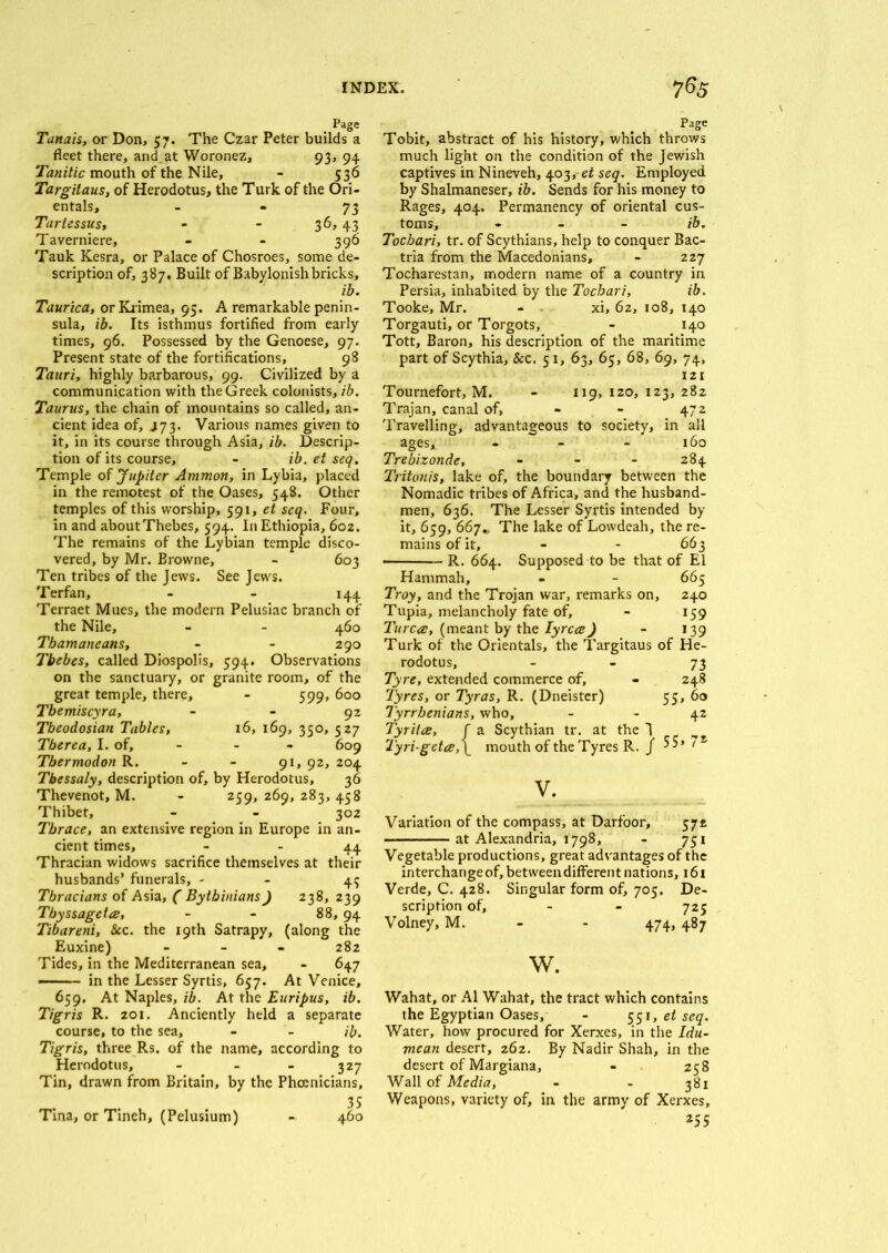 . Page Tanais, or Don, 57. The Czar Peter builds a fleet there, and.at Woronez, 93, 94 Tanitic mouth of the Nile, - 536 Targilaus, of Herodotus, the Turk of the Ori- entals, 73 Tartessus, - - 36,43 Taverniere, - - 396 Tauk Kesra, or Palace of Chosroes, some de- scription of, 387. Built of Babylonish bricks, ib. Taurica, or Krimea, 95. A remarkable penin- sula, ib. Its isthmus fortified from early times, 96. Possessed by the Genoese, 97. Present state of the fortifications, 98 Tauri, highly barbarous, 99. Civilized by a communication with the Greek colonists, ib. Taurus, the chain of mountains so called, an- cient idea of, J73. Various names given to it, in its course through Asia, ib. Descrip- tion of its course, - ib.etseq. Temple of Jupiter Ammon, in Lybia, placed in the remotest of the Oases, 548. Other temples of this worship, 591, et seq. Four, in and about Thebes, 594. In Ethiopia, 602. The remains of the Lybian temple disco- vered, by Mr. Browne, - 603 Ten tribes of the Jews. See Jews. Terfan, - - 144 Terraet Mues, the modern Pelusiac branch of the Nile, - - 460 Tbamaneans, - - 290 Tbebes, called Diospolis, 594. Observations on the sanctuary, or granite room, of the great temple, there, - 599, 600 Tbemiscyra, - - 92 Tbeodosian Tables, 16, 169, 350, 527 Tberea, I. of, - - - 609 Tbermodon R. - - 91, 92, 204 Thessaly, description of, by Herodotus, 36 Thevenot, M. - 259, 269, 283, 458 Thibet, - - 302 Thrace, an extensive region in Europe in an- cient times, - - 44 Thracian widows sacrifice themselves at their husbands’ funerals, - - 45 Thracians of Asia, ( Bythinians) 238, 239 Tbyssageta, - - 88, 94 Tibareni, &c. the 19th Satrapy, (along the Euxine) - 282 Tides, in the Mediterranean sea, - 647 -■■■ - in the Lesser Syrtis, 657. At Venice, 659. At Naples, ib. At the Euripus, ib. Tigris R. 201. Anciently held a separate course, to the sea, - - ib. Tigris, three Rs. of the name, according to Herodotus, - - - 327 Tin, drawn from Britain, by the Phoenicians, 35 Tina, or Tineh, (Pelusium) - 460 Page Tobit, abstract of his history, which throws much light on the condition of the Jewish captives in Nineveh, 403, et seq. Employed by Shalmaneser, ib. Sends for his money to Rages, 404. Permanency of oriental cus- toms, - - - ib. Tocbari, tr. of Scythians, help to conquer Bac- tria from the Macedonians, - 227 Tocharestan, modern name of a country in Persia, inhabited by the Tocbari, ib. Tooke, Mr. - xi, 62, 108, 140 Torgauti, or Torgots, - 140 Tott, Baron, his description of the maritime part of Scythia, &c. 51, 63, 65, 68, 69, 74, 121 Tournefort, M. - 119, 120, 123, 282 Trajan, canal of, - - 472 Travelling, advantageous to society, in all ages, - - - 160 Trebizonde, - - - 284 Tritonis, lake of, the boundary between the Nomadic tribes of Africa, and the husband- men, 636. The Lesser Syrtis intended by it, 659, 667. The lake of Lowdeah, the re- mains of it, - - 663 R. 664. Supposed to be that of El Hammah, - - 665 Troy, and the Trojan war, remarks on, 240 Tupia, melancholy fate of, - 159 Turca!, (meant by the lyrcce) - 139 Turk of the Orientals, the Targitaus of He- rodotus, 73 Tyre, extended commerce of, - 248 Tyres, or Tyras, R. (Dneister) 55, 60 Tyrrhenians, who, - - 42 Tyritce, f a Scythian tr. at the 1 - -- Tyri-geta,\ mouth of the Tyres R. j 5S» /s V. Variation of the compass, at Darfoor, 572 at Alexandria, 1798, - 751 Vegetable productions, great advantages of the interchange of, between different nations, 161 Verde, C. 428. Singular form of, 705. De- scription of, - - 725 Volney, M. - - 474, 487 w. Wahat, or A1 Wahat, the tract which contains the Egyptian Oases, - 551, et seq. Water, how procured for Xerxes, in the Idu- mcan desert, 262. By Nadir Shah, in the desert of Margiana, - 258 Wall of Media, - - 381 Weapons, variety of, in the army of Xerxes, 255