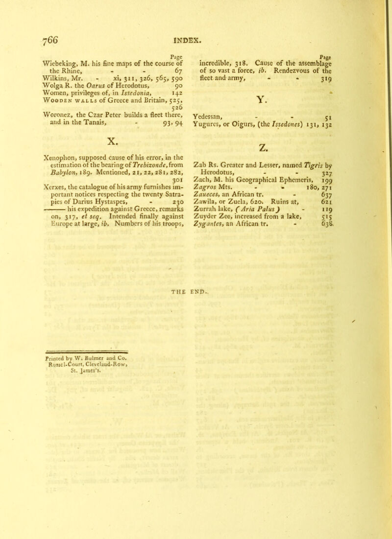 Page Wiebeking, M. his fine maps of the course of the Rhine, - - 67 Wilkins, Mr. - xi, 3x1, 326, 565, 590 Wolga R. the Oarus of Herodotus, 90 Women, privileges of, in Isscdonia, 142 Wooden walls of Greece and Britain, 525, 526 Woronez, the Czar Peter builds a fleet there, and in the Tanais, - 93, 94 X. Xenophon, supposed cause of his error, in the estimation of the bearing of Trebizonde, from Babylon, 189. Mentioned, 21, 22, 281, 282, 301 Xerxes, the catalogue of his army furnishes im- portant notices respecting the twenty Satra- pies of Darius Hystaspes, - 230 his expedition against Greece, remarks on, 317, et seq. Intended finally against Europe at large, ib. Numbers of his troops. Page incredible, 318. Cause of the assemblage of so vast a force, ib. Rendezvous of the fleet and army, - - 319 A Y. Yedessan, - - 51 Yugures, or Oigurs, (the Issedones) 131, 132 z. Zab Rs. Greater and Lesser, named Tigris by Herodotus, - - 327 Zach, M. his Geographical Ephcmeris, 199 Zagros Mts. - • 180, 271 Zaueces, an African tr. - 637 Zawila, or Zuela, 620. Ruins at, 621 Zurrah lake, ( Aria Palus) - 119 Zuyder Zee, increased from a lake, 515 Zygantes, an African tr. - 638. THE END.. Printed by \V. Bulmer and Co. Russc 1-Court, Clevelaud-Row, St. James’s.