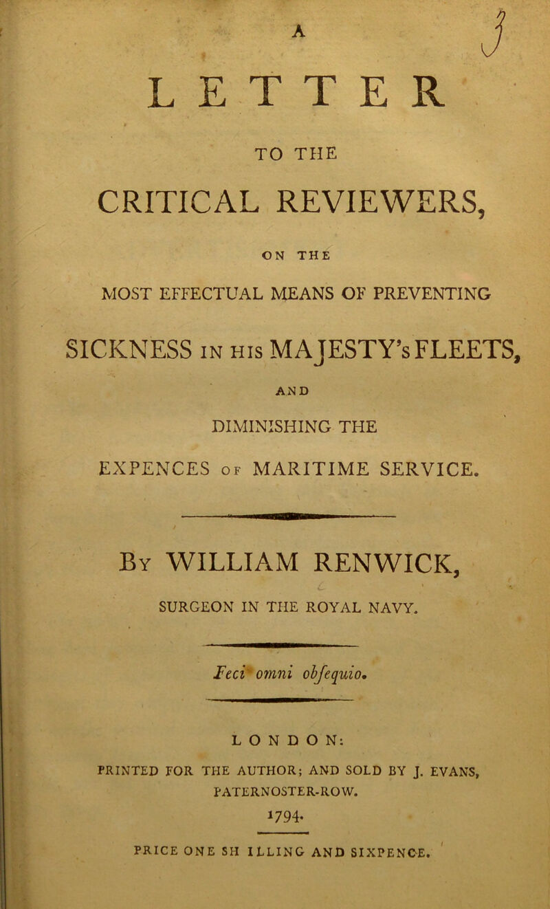 A LETTER « TO THE CRITICAL REVIEWERS, U ' ON THE 1 MOST EFFECTUAL MEANS OF PREVENTING SICKNESS IN HIS MAJESTY’S FLEETS, AND DIMINISHING THE EXPENCES OF MARITIME SERVICE. By william RENWICK, c SURGEON IN THE ROYAL NAVY. Feci' Omni ohjequio. LONDON: PRINTED FOR THE AUTHOR; AND SOLD BY J. EVANS, paternoster.ro W. 1794- price ONE SH ILLING AND SIXPENCE.