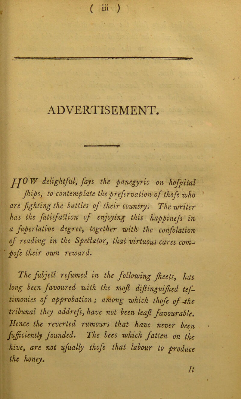 ADVERTISEMENT. JJOW delightfuly fays the panegyric on hofpital fhipSy to contemplate theprefervation of thofe who are fghting the battles of their countryi The writer has the fatisfadion of enjoying this happinefs in a fuperlative degree, together with the confolation of reading in the SpeHator, that virtuous cares coni-^ ' pofe their own reward. The fubjed refumed in the following Jheets, has long been favoured with the mojl diflinguijhed tef- timonies of approbation; among which thofe of 4he tribunal they addrefs, have not been leaf favourable. Hence the reverted rumours that have never been fufciently founded. The bees which fatten on the hive, are not ufually thofe that labour to produce the honey. It