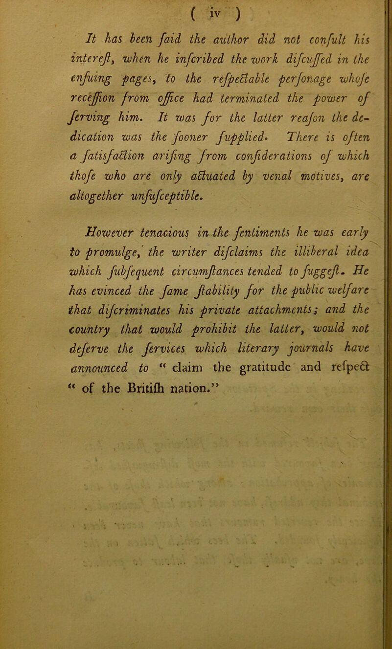 It has been [aid the author did not confult his interejly when he infcrihed the work difcvjfed in the enjuing pageSy to the refpeBable perjonage whoje recejfion from ojfce had terminated the power of Jerving him. It was for the latter reajon the de^ dication was the fooner fupplied* There is often a fatisfaUion arifmg from conf derations of which thofe who are only adluated by venal motiveSy are altogether unfufceptible. However tenacious in the fentiments he was early to promulgey the writer difclaims the illiberal idea which fubfequent circumfances tended to fuggef» He has evinced the fame f ability for the public welfare that difcriminates his private attachments; and the country that would prohibit the lattery would not deferve the fervices which literary journals have announced to “ claim the gratitude and refpefl: “ of the Britifli nation.”