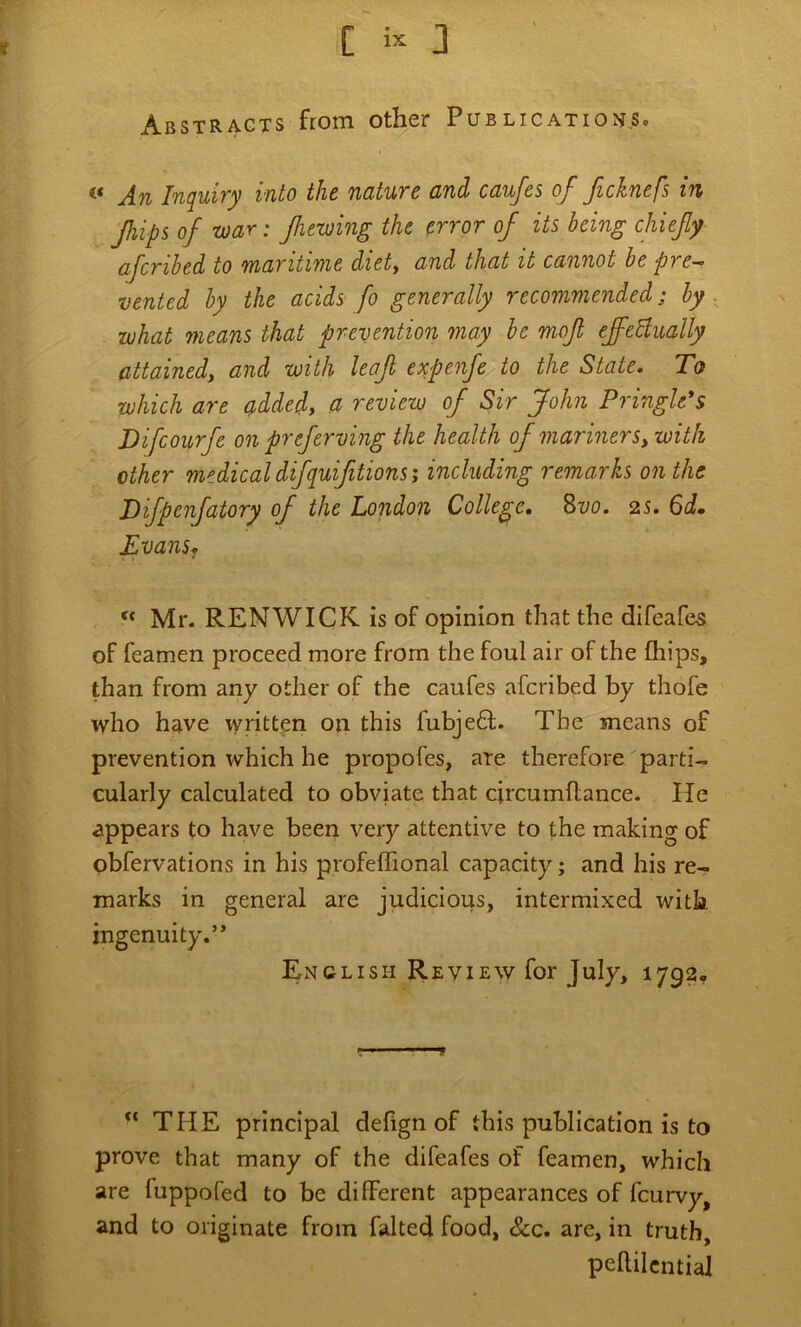Abstracts from other Publicatioj^s. An Inquiry into the nature and caufes of ficknefs in flips of war: fiewing the error of its being chiefy afcribed to maritime diet, and that it cannot be pre^ vented by the acids fo generally recommended; by what means that prevention may be mof efeBually attained, and with leaf expenfe^to the State. To which are ^dded, a review of Sir John Pringle's Difcourfe on preferving the health of mariners, with other medical difquifitions; including remarks on the Bifpenfatory of the London College. 8z/o. 25. Evans^ ‘‘ Mr. RENWICK is of opinion that the difeafes of feamen proceed more from the foul air of the Chips, than from any other of the caufes afcribed by thofe who have written on this fubje61;. The means of prevention which he propofes, are therefore parti- cularly calculated to obviate that circumflance. He appears to have been very attentive to the making of obfervations in his profeffional capacity j and his re- marks in general are judicious, intermixed with ingenuity.’* English Review for July, 1792, THE principal defign of this publication is to prove that many of the difeafes of feamen, which are fuppofed to be different appearances of fcurvy, and to originate from falted food, &c. are, in truth, peffilcntial
