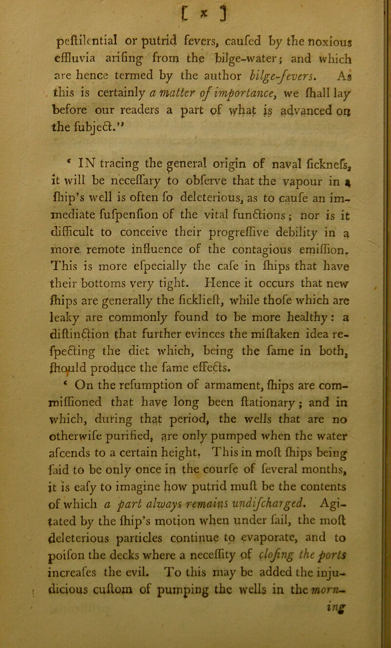 peflilential or putrid fevers, caufed by the noxious eifluvia anting from the bilge-water; and which are hence termed by the author hilge-fevers. As .this is ctxtdimly a matter of importanccy we fhall lay before our readers a part of what is advanced orj the fubje6l.’* ‘IN tracing the general origin of naval ficknefs, it will be necetfary to obferve that the vapour in 4 fhip’s well is often fo deleterious, as to caufe an im- mediate fufpention of the vital funftions; nor is it difficult to conceive their progreffive debility in a more remote influence of the contagious emiffion. This is more efpecially the cafe in Chips that have their bottoms very tight. Hence it occurs that new Chips are generally the flcklieft, while thofe which are leaky are commonly found to be more healthy: a diftinftion that further evinces the miftaken idea re- fpefling the diet which, being the fame in both, Chopld produce the fame effeffs. ‘ On the refumption of armament, Chips are com- miffioned that have long been flationary; and in which, during that period, the wells that are no otherwife purified, are only pumped when the water afcends to a certain height. This in mod Chips being faid to be only once ip the courfe of feveral months, it is eafy to imagine how putrid rnuft be the contents of which a part always remaifis undifcharged. Agi- tated by the Chip’s motion when under fail, the moCt deleterious particles continue to evaporate, and to poifon the decks where a neceffity of olofng the ports increafes the evil. To this may be added the inju- dicious cuCloin of pumping the wells in theworre- ing