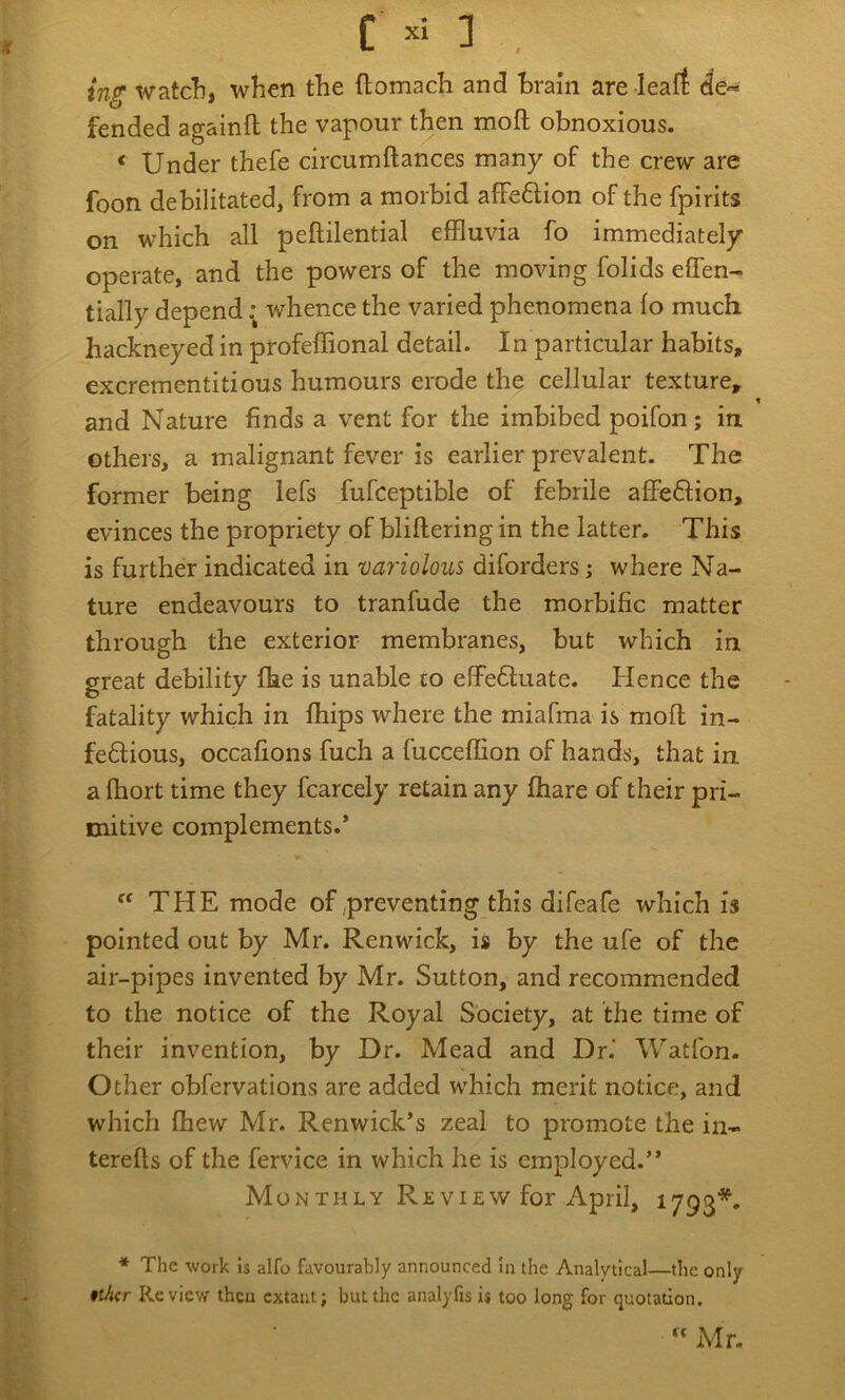 in?' watcli, when the ftomach and Brain are leaft de« fended againft the vapour then moil obnoxious. ‘ Under thefe circumftances many of the crew are foon debilitated, from a morbid affeftion of the fpirits on which all peftilential effluvia fo immediately operate, and the powers of the moving folids eflen- tially depend: whence the varied phenomena lo much hackneyed in profeffional detail. In particular habits, excrementitious humours erode the cellular texture, f and Nature finds a vent for the imbibed poifon; in others, a malignant fever is earlier prevalent. The former being lefs fufceptible of febrile affeftion, evinces the propriety of blillering in the latter. This is further indicated in variolous diforders; where Na- ture endeavours to tranfude the morbific matter through the exterior membranes, but which in great debility fhe is unable to effedluate. Hence the fatality which in fhips where the miafma is mofl in- fedfious, occafions fuch a fucceffion of hands, that in a fhort time they fcarcely retain any fhare of their pri- mitive complements.*  THE mode of,preventing this difeafe which is pointed out by Mr. Renwick, is by the ufe of the air-pipes invented by Mr. Sutton, and recommended to the notice of the Royal Society, at the time of their invention, by Dr. Mead and Dr.' Watfon. Other obfervations are added which merit notice, and which fhew Mr. Renwick’s zeal to promote the in- terefls of the fervice in which he is employed.’* Mon THLY Re VIEW for April, 1793*. * The work is alfo favourably announced In the Analytical—the only tthcr Review then extant; but the analyfis i$ too long for quotation. “ Mr.