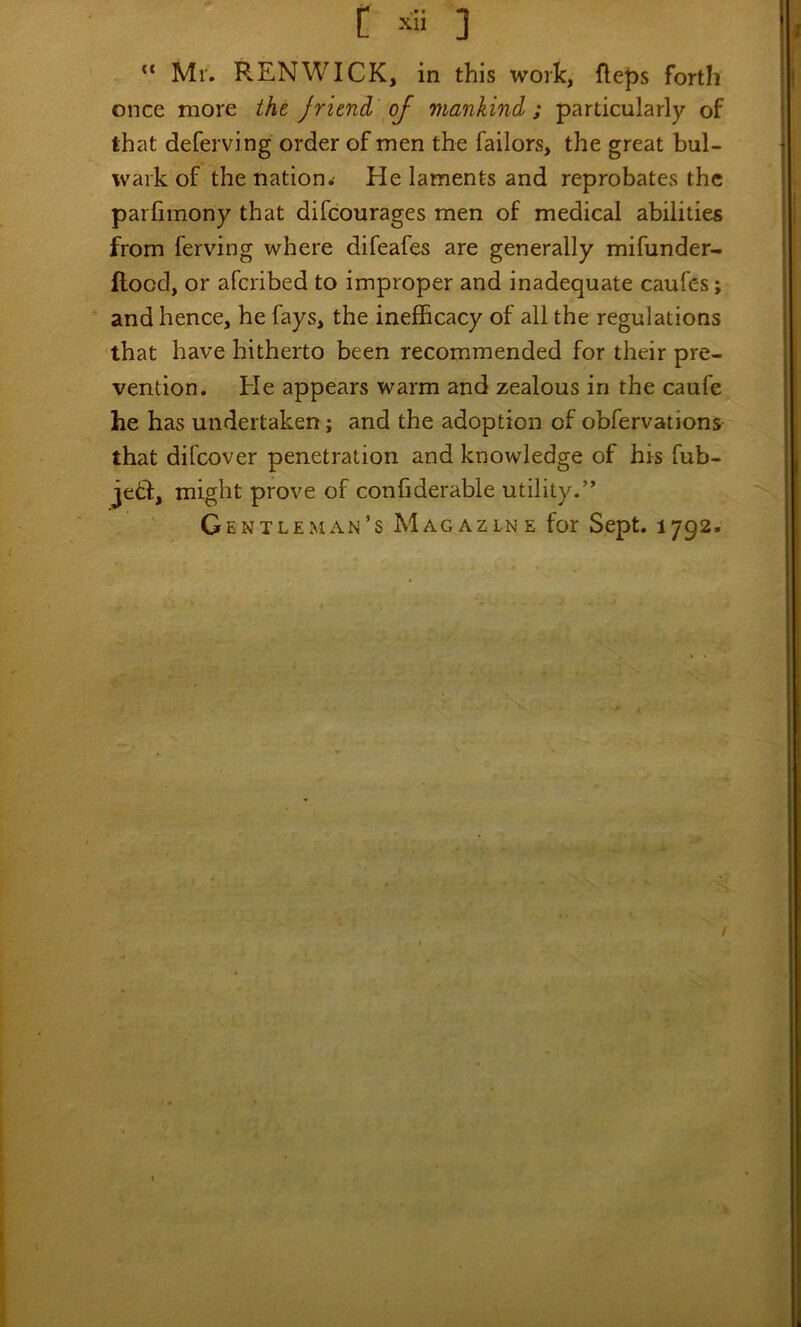 “ Mr, REN WICK, in this work, fteps forth once more the Jrimd of mankind; particularly of that deferving order of men the failors, the great bul- wark of the nation^ He laments and reprobates the parlimony that difcourages men of medical abilities from ferving where difeafes are generally mifunder- ftocd, or afcribed to improper and inadequate caufes; and hence, he fays, the inefficacy of all the regulations that have hitherto been recommended for their pre- vention. He appears warm and zealous in the caufe he has undertaken; and the adoption of obfervations that difcover penetration and knowledge of his fub- jetl, might prove of confiderable utility.” Gentleman’s Magazine for Sept. 1792.