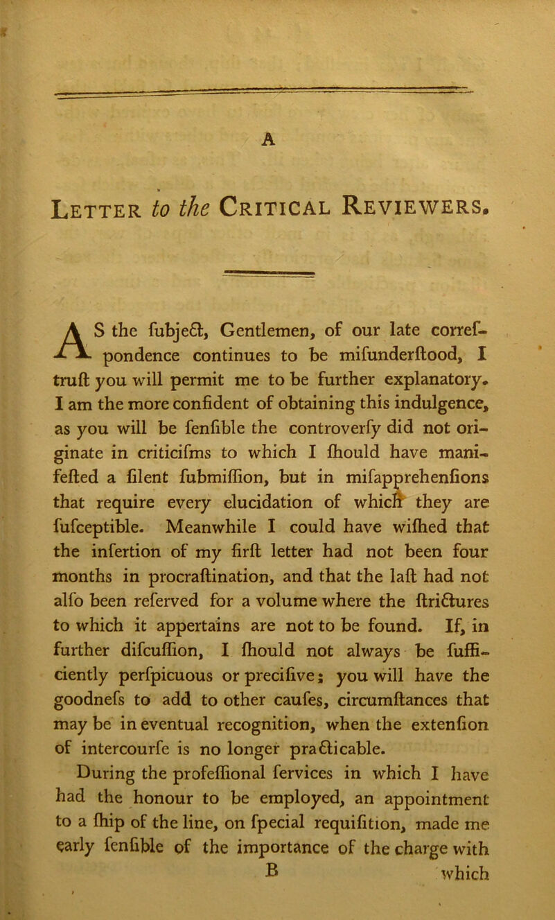 A > Letter to the Critical Reviewers. AS the fubje£t. Gentlemen, of our late corref- pondence continues to be mifunderftood, I truft you will permit me to be further explanatory. I am the more confident of obtaining this indulgence, as you will be fenfible the controverfy did not ori- ginate in criticifms to which I Ihould have mani- fefted a filent fubmiffion, but in mifapprehenfions that require every elucidation of whicl^ they are fufceptible. Meanwhile I could have wiftied that the infertion of my firft letter had not been four months in procraftination, and that the laft had not alfo been referved for a volume where the ftri£fures to which it appertains are not to be found. If, in further difcuffion, I fhould not always be fuffi- ciently perfpicuous or precifive; you will have the goodnefs to add to other caufes, circumftances that may be in eventual recognition, when the extenfion of intercourfe is no longer pra£li cable. During the profeffional fervices in which I have had the honour to be employed, an appointment to a fhip of the line, on fpecial requifition, made me early fenfible of the importance of the charge with ® which