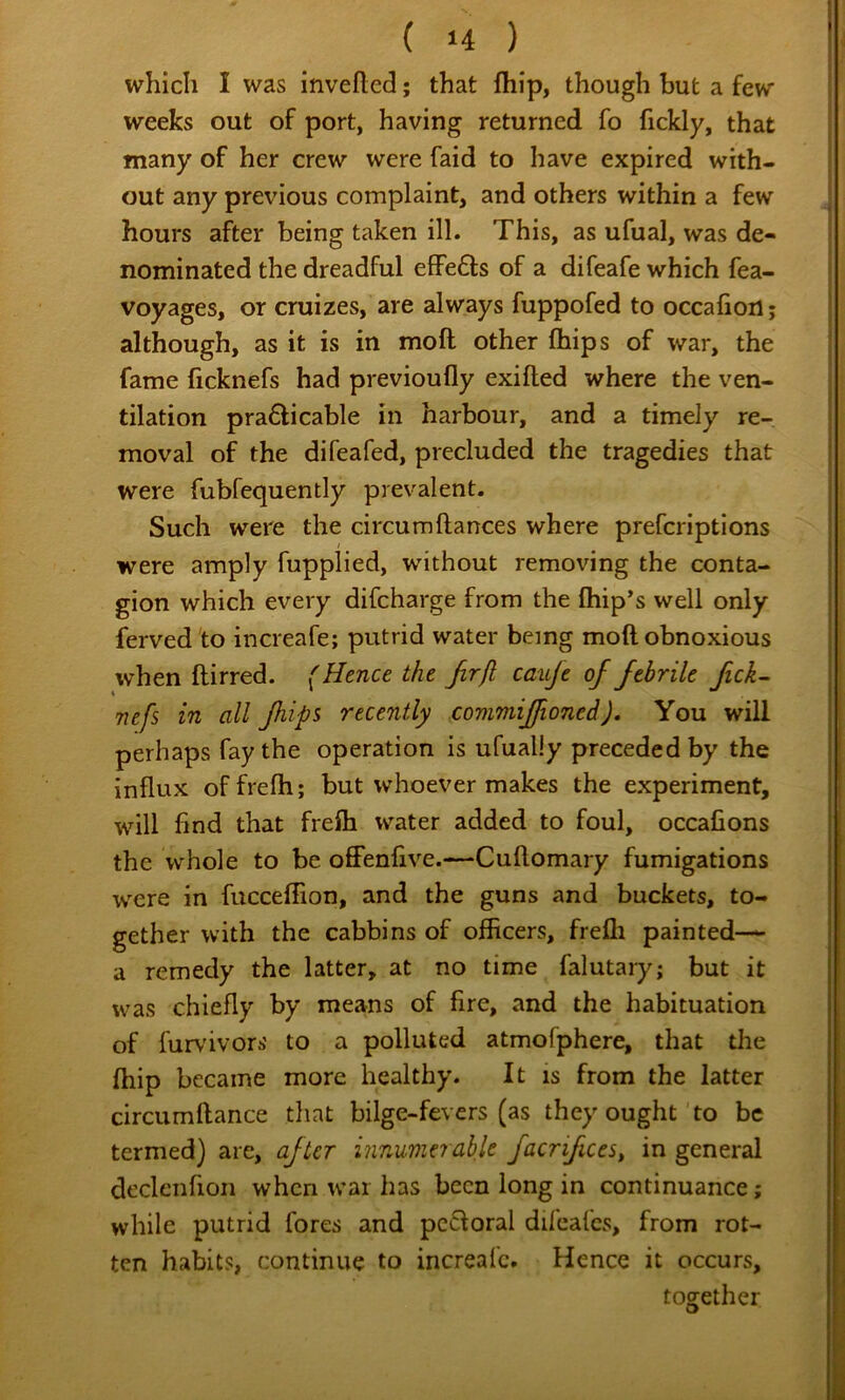 which I was invefted; that fhip, though but a few weeks out of port, having returned fo fickly, that many of her crew were faid to have expired with- out any previous complaint, and others within a few hours after being taken ill. This, as ufual, was de- nominated the dreadful effe6ts of a difeafe which fea- voyages, or cruizes, are always fuppofed to occafion; although, as it is in moft other fhips of war, the fame ficknefs had previoufly exifted where the ven- tilation pra6Hcable in harbour, and a timely re- moval of the difeafed, precluded the tragedies that were fubfequently prevalent. Such were the circumftances where prefcriptions were amply fupplied, without removing the conta- gion which every difcharge from the (hip’s well only ferved'to increafe; putrid water being moft obnoxious when ftirred. (Hence the Jirfl cauje of febrile fick^ Tiefs in all fhips recently commiffioned). You will perhaps fay the operation is ufually preceded by the influx offrefh; but whoever makes the experiment, will find that frefti water added to foul, occafions the whole to be offenfive.—Cuftomary fumigations were in fucceftion, and the guns and buckets, to- gether with the cabbins of officers, frefli painted— a remedy the latter, at no time falutary; but it was chiefly by means of fire, and the habituation of furvivors to a polluted atmofphere, that the fhip became more healthy. It is from the latter circumftance that bilge-fevers (as they ought to be termed) are, after innumerable facrifices^ in general declcnfion when war has been long in continuance; while putrid fores and pcdoral difeafcs, from rot- ten habits, continue to increalc. Hence it occurs, together