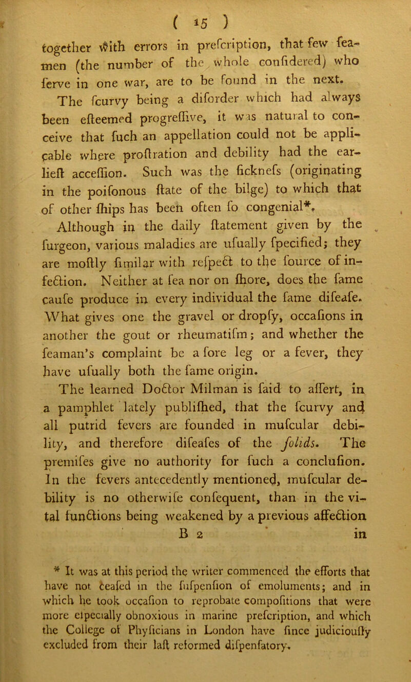 I together \<^ith errors in prefeription, that few fea- men (the number of the whole confidered) who ferve in one war, are to be found in the next* The feurvy being a diforder which had always been efteemed progrefiive, it was natural to con- ceive that fuch an appellation could not be appli- cable where proflration and debility had the ear— lieft acceffion. Such was the ficknefs (originating in the poifonous ftate of the bilge) to which that of other fliips has been often fo congenial*. Although in the daily ftatement given by the ^ furgeon, various maladies are ufually fpecified; they are moftly firnilar with refpecl; to the lource of in- feflion. Neither at fea nor on flaore, does the fame caufe produce in every individual the fame difeafe. What gives one the gravel or dropfy, occafions in another the gout or rheumatifm; and whether the feaman’s complaint be a fore leg or a fever, they have ufually both the fame origin. The learned Doflor Milman is faid to alTert, in a pamphlet lately publiftied, that the feurvy and all putrid fevers are founded in mufcular debi- lity, and therefore difeafes of the folids* The premifes give no authority for fuch a conclufion. In the fevers antecedently mentioned, mufcular de- bility is no otherwife confequent, than in the vi- tal tunflions being weakened by a previous aflPe6lion B 2 * in * It was at this period the writer commericed the efforts that have not leafed in the fufpcnfion of emoluments; and in which he took, occafion to reprobate compofitions that were more elpecially obnoxious in marine prefeription, and which the College ol Phyficians in London have fince judicioufly excluded from their lafl reiormed difpenfatory.